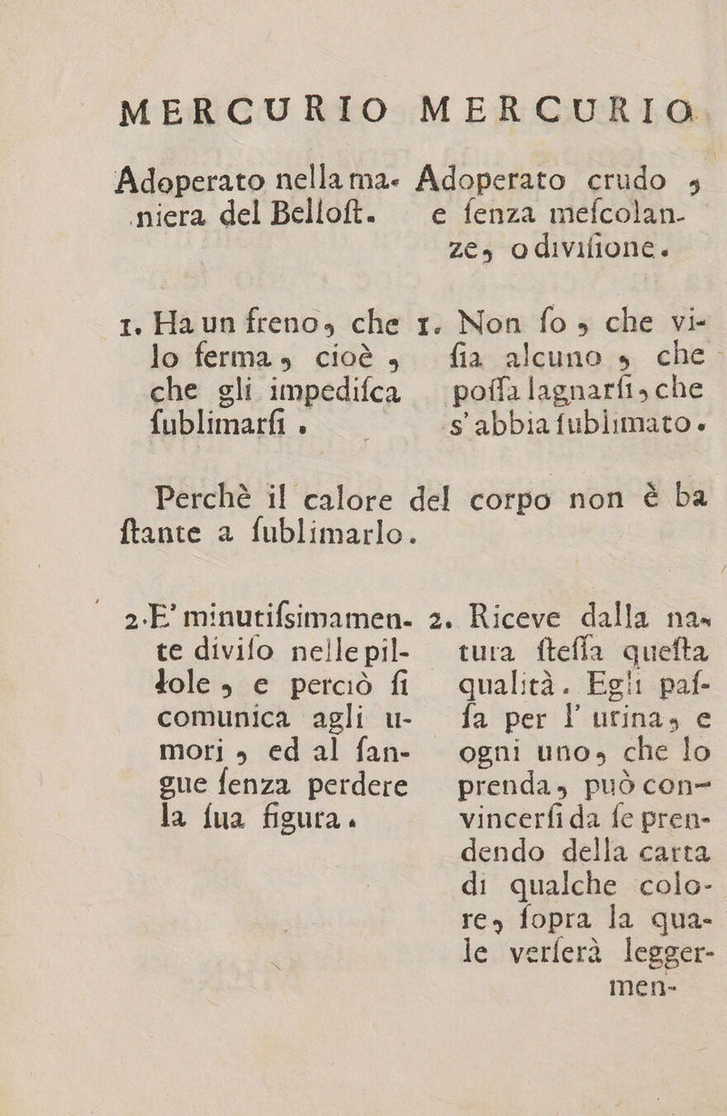 MERCURIO MERCURIO Adeperato nella Mae Adoperato crudo 4 niera del Bellolt. e fenza mefcolan. ze, odivilione. 1. Ha un freno, che r. Non fo ; che vi- lo ferma, cioè , fia alcuno »s che. che gli impedifca . poffalagnarfi, che fublimarfi » s'abbiafubiimato Perchè il calore del corpo non è ba ftante a fublimarlo. - 2.E minutifsimamen. 2. Riceve dalla na» te divifo nelle pil- Jole , e perciò fi comunica agli u- mori , ed al fan- gue fenza perdere la fua figura. tura ftefla quefta qualità. Egi! paf- fa per l'urina, e ogni uno, che lo prenda, può con vincerfi da fe pren- dendo della carta di qualche colo- res fopra la qua- le verferà legger- men-