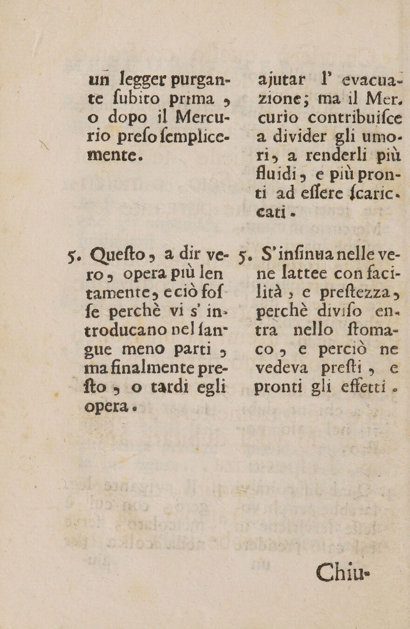un leeger purgan- ajutar 1’ evacua- te fubito prima è zione; ma il Mer, o dopo il Mercu- curio contribuifce rio prefofemplice- a divider gli umo- mente. ri, a renderli più fluidi, e più pron- ti ad eflere fcaric» cati » SS IN 5. Quefto» a dir ve- 5. S'infinua nelle ve- ro, opera piùlen — ne lattee confaci- tamente» eciò fof. lità ; e preftezza, fe perchè vi s' in: perchè divifo en. troducano nelfan° tra nello ftoma- gue meno parti è co, € perciò ne mafinalmente pre- vedeva prefti, ce fto » o tardi egli pronti gli efferti. Opera è I Chiu