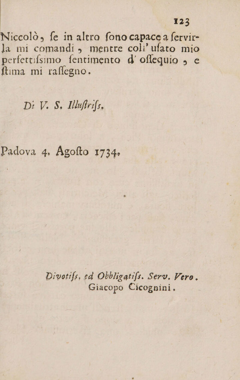 O tia Niccolò, fe in altro fono capace a fervir- la mi comandi &gt;» mentre coli’ ufato mio perfettifsimo fentimento d' oflequio ; € ftima mi raflegno. Di V. S. IMoiftrifs. Padova 4, Agofto 1734» Divotifs, ed Obbligatifs. Serv. Vero. Giacopo Cicognini.