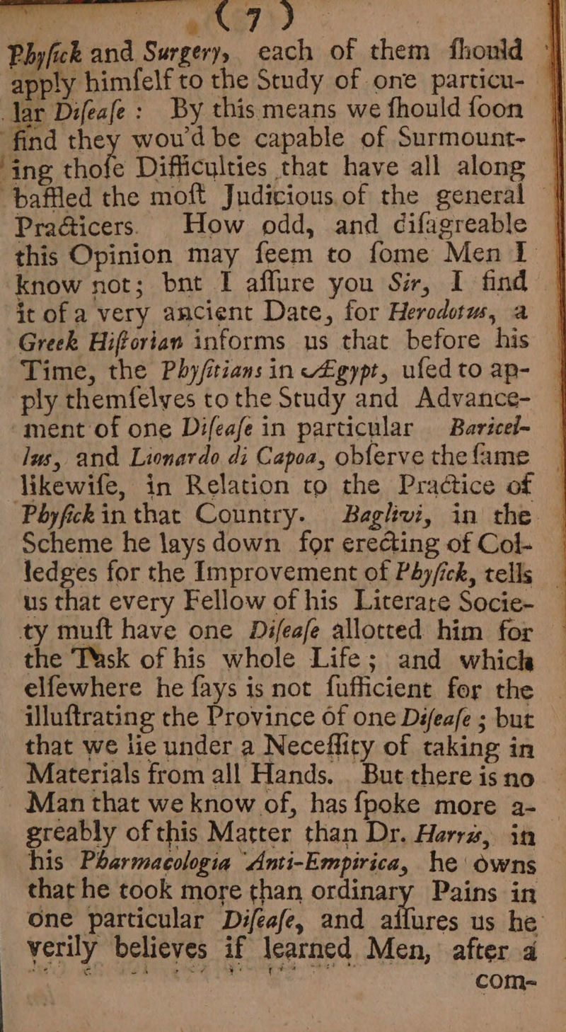 Phyfick and Surgery, each of them fhould || apply himfelf to the Study of one particu- |] Jar Difeafe: By this means we fhould{foon | find they woud be capable of Surmount- ‘ing ute Difficulties that have all along | baffled the moft Judicious of the general | Pracicers. How odd, and difagreable | this Opinion may feem to fome Men I | know not; bnt I affure you Sir, I find it of a very ancient Date, for Herodotus, a Greek Hiftorian informs us that before his Time, the Phyfitians in v£gypt, ufedtoap- | ply themfelves tothe Study and Advance- — ment of one Difeafe in particular Baricel- Jus, and Lionardo di Capoa, obferve thefame likewife, in Relation to the Practice of © Phyfckinthat Country. Baglivi, in the © Scheme he lays down for erecting of Col- ledges for the Improvement of PAy/ick, tells _ us that every Fellow of his Literate Socie- _ ty muft have one Difeafe allotted him for the TMsk of his whole Life; and which elfewhere he fays is not fufficient for the Uluftrating che Province Of one Défeafe ; but that we lie under a Neceflity of taking in Materials from all Hands. . But there is no Man that we know of, has {poke more a- greably of this Matter than Dr. Harra, in — his Pharmacologia Anti-Empirica, he owns that he took more than ordinary Pains in one particular Difeafe, and ailures us he verily believes if learned Men, after 4 or. com-