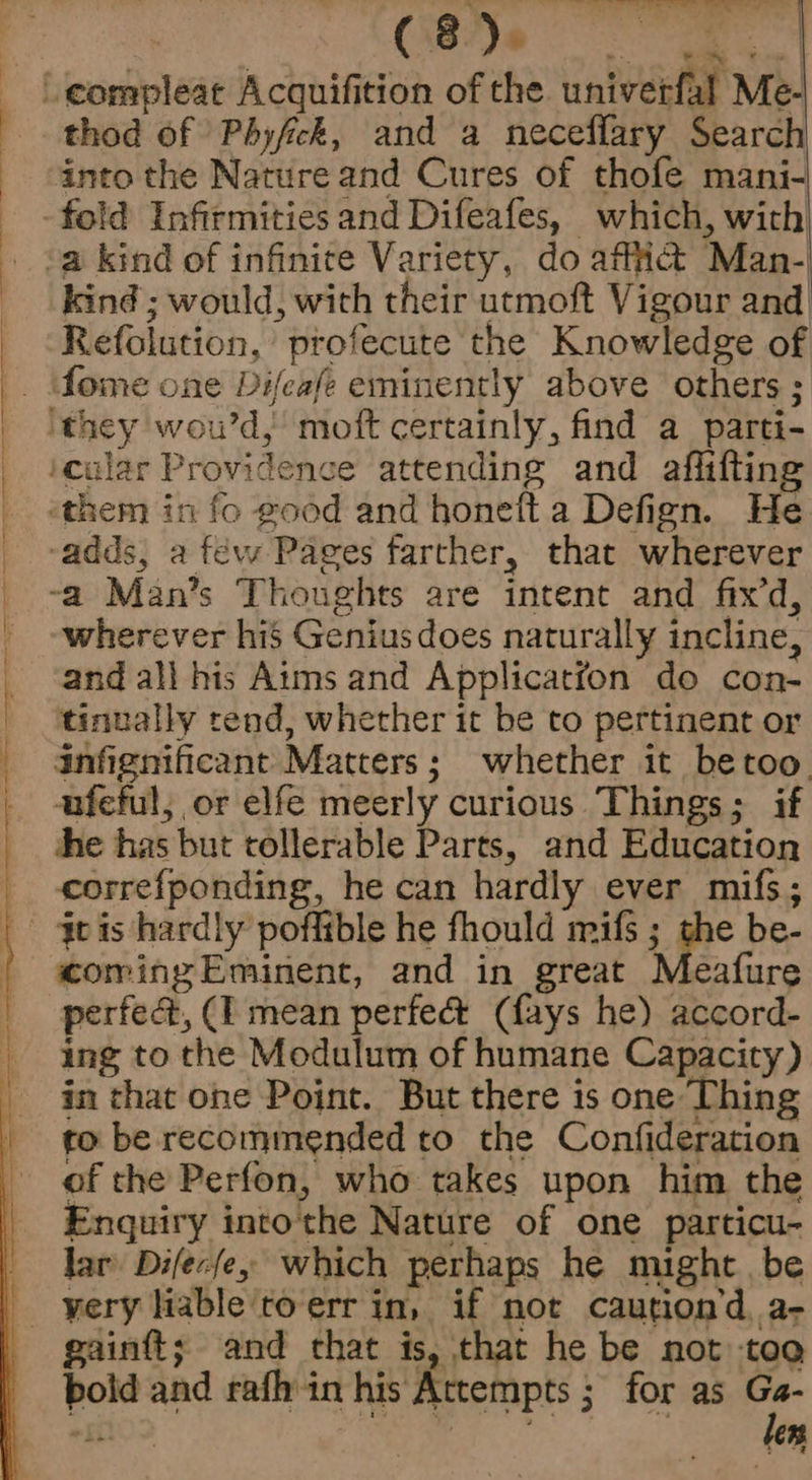 = ty.) eo oe ie Te C850 em eS thod of Phyfick, and a neceffary Search into the Nature and Cures of thofe mani- kind ; would, with their utmoft Vigour and Refolution, profecute the Knowledge of wherever his Genius does naturally incline, and all his Aims and Applicatfon do con- tinually tend, whether it be to pertinent or anfignificant Matters; whether it betoo. ufeful, or elfe meerly curious Things; if he has but tollerable Parts, and Education correfponding, he can hardly ever mifs; coming Eminent, and in great Meafure perfect, (I mean perfec&t (fays he) accord- ing to the Modulum of humane Capacity) in that one Point. But there is one Thing to be recommended to the Confideration of the Perfon, who takes upon him the Enquiry intothe Nature of one particu- lar Difecfe, which perhaps he might be gainft; and that is, that he be not tog bold and rafh in his Attempts ; for as a «ft) ; 2 : Jers