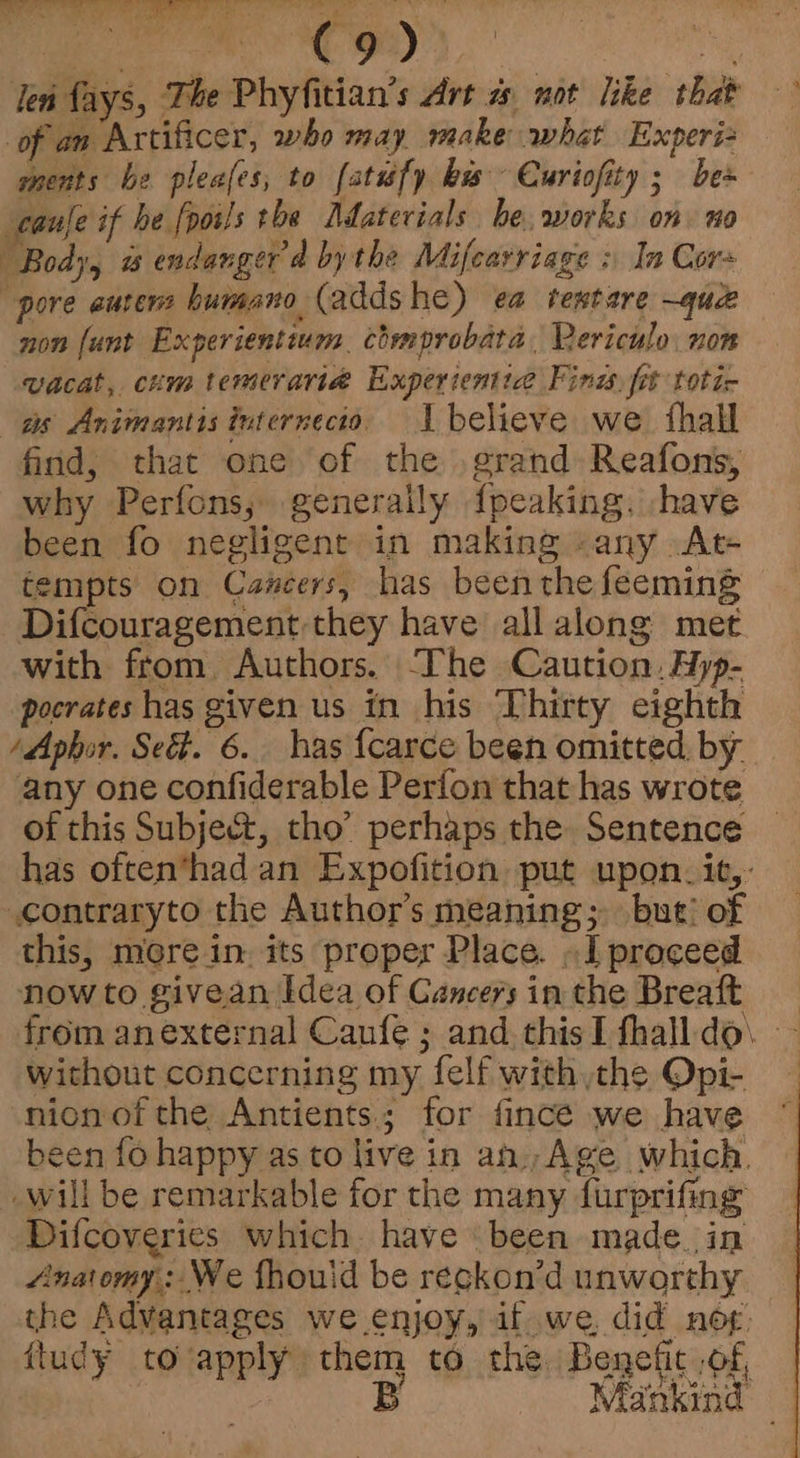 i Na Ge Me len fays, The Phyfitian’s Art % not like that of an Artificer, who may make what Experi ments be pleafes, to (atufy bus Curiofity ; bes cauje if he [poils the Adaterials be. works on. no Body, a endanger ad by the Mifearriage : In Cors pore aurers humano (addshe) ea tentare ~quce non (unt Experientium chmprobata, Rericulo. non wacat, chm temeraria Experienttce Fini, fit totic as Animantis internecto. I believe we {hall find, that one of the grand Reafons, why Perfons, generally fpeaking. have been fo negligent in making -any At- tempts on Cancers, has beenthefeeming — Difcouragement they have allalong met with from Authors. The Caution, Hyp- pocrates has given us in his Thirty eighth /Aphor. Sect. 6. has {carce been omitted by. any one confiderable Perfon that has wrote of this Subject, tho’ perhaps the Sentence has often*had an Expofition put upon. it,: contraryto the Author’s meaning; but’ of this, mere in. its proper Place. . I proceed now to givean Idea of Cancers in the Breaft from anexternal Caufe ; and thisI fhalldo\ - without concerning my felf with the Opi- nion of the Antients.; for fincé we have been fo happy as to live in an, Age which. will be remarkable for the many furprifing Difcoveries which. have been made_in Anaomy: We fhouid be reckon’d unworthy the Advantages we enjoy, it we, did nop: ftudy toapply them to the Benefit of, B Mankind —