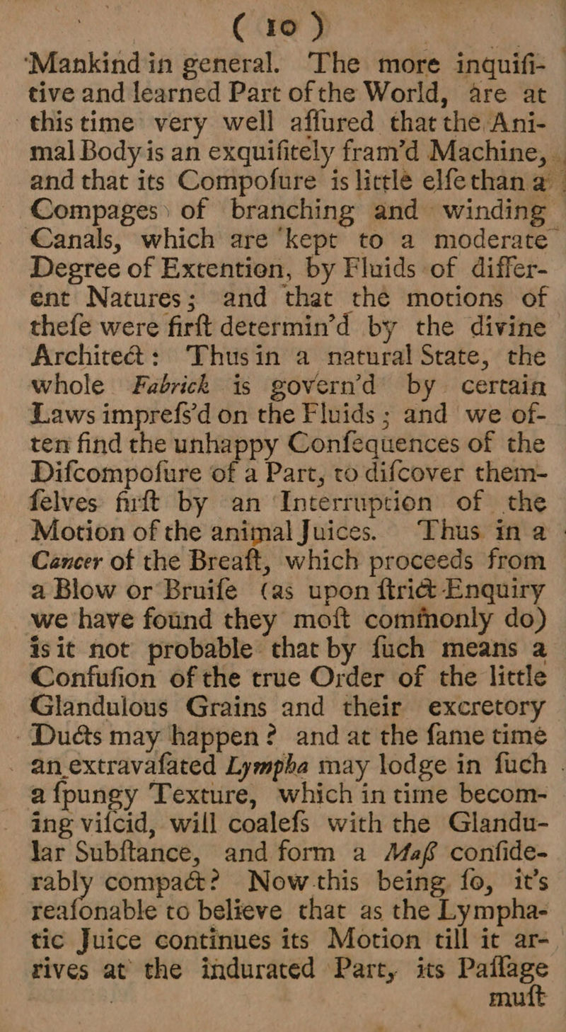 ‘Mankind in general. The more inquifi- tive and learned Part ofthe World, are at this time very well affured that the Ani- mal Body is an exquifitely fram’d Machine, © and that its Compofure is little elfethan a Compages) of branching and winding Canals, which are ‘kept to a moderate Degree of Extention, by Fluids of differ- ent Natures; and that thé motions of thefe were firft derermin’d by the divine Architet: Thusin a natural State, the whole Fabrick is govern’d by certain Laws imprefs'd on the Fluids ; and we of- ten find the unhappy Confequences of the Difcompofure of a Part, to difcover them- felves fiurtt by an ‘Interruption of the Motion of the animal Juices. Thus ina Cancer of the Breaft, which proceeds from a Blow or Bruife (as upon ftridt Enquiry we have found they moft commonly do) isit not probable that by fuch means a Confufion of the true Order of the little Glandulous Grains and their excretory Dues may happen? and at the fame time - an_extravafated Lympha may lodge in fuch . afpungy Texture, which in time becom- - ing vilcid, will coalefs with the Glandu- Jar Subftance, and form a Maf confide- rably compact? Now -this being fo, it’s edifice to believe that as the Lympha- tic Juice continues its Motion till it ar- rives at the indurated Part, its ap ih | mutt
