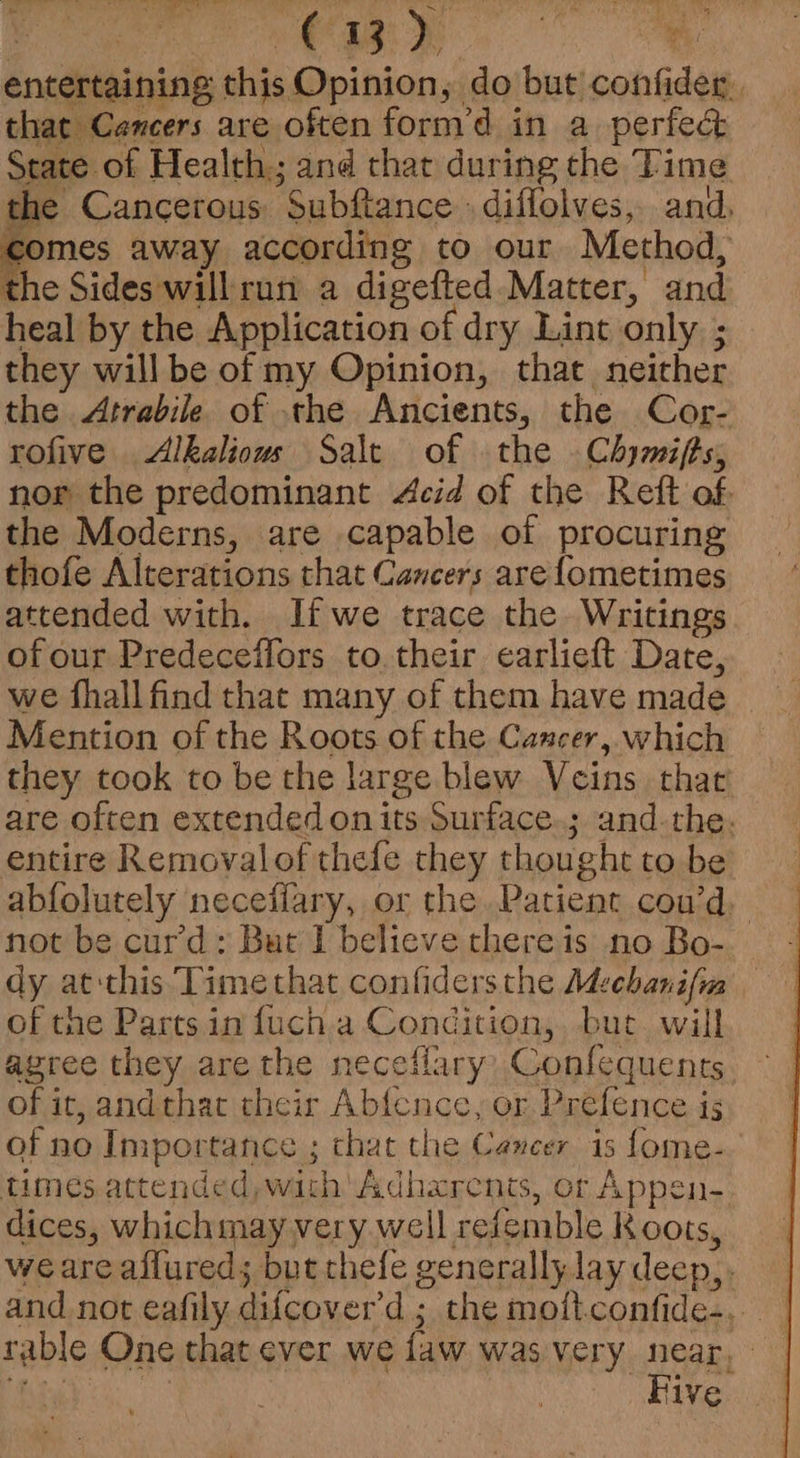 Nee A Ba os, a) Sei ae Ae J the Cancerous Subftance » diffolves, and, wes away according to our Method, the Sides willrun a digefted Matter, and heal by the Application of dry Lint only ; they willbe of my Opinion, that neither the Atrabile of the Ancients, the Cor- rofive Alkaliouws Salt of the Chymifts, nor the predominant Acid of the Reft of. the Moderns, are capable of procuring thofe Alterations that Cancers arefometimes attended with. Ifwe trace the Writings of our Predeceffors to their earlieft Date, we fhall find that many of them have made Mention of the Roots of the Cancer, which they took to be the large blew Veins that are often extended onits Surface.; and-the. entire Removalof thefe they thought to be abfolutely neceflary, or the. Patient cou’d, not be cur’'d ; But I believe there is no Bo- dy at this Timethat confidersthe Mechanifim of the Parts in fuch.a Condition, but. will agree they are the neceflary, Confequents of it, andthat their Abfence, or Prefence is of no Importance ; chat the Cancer is fome- times attended, with Adhxrents, or Appen- dices, whichmay very well refemble Koots, weare aflureds but thefe generally. lay deep, rable One that ever we faw was very near, pe. 3 | Five