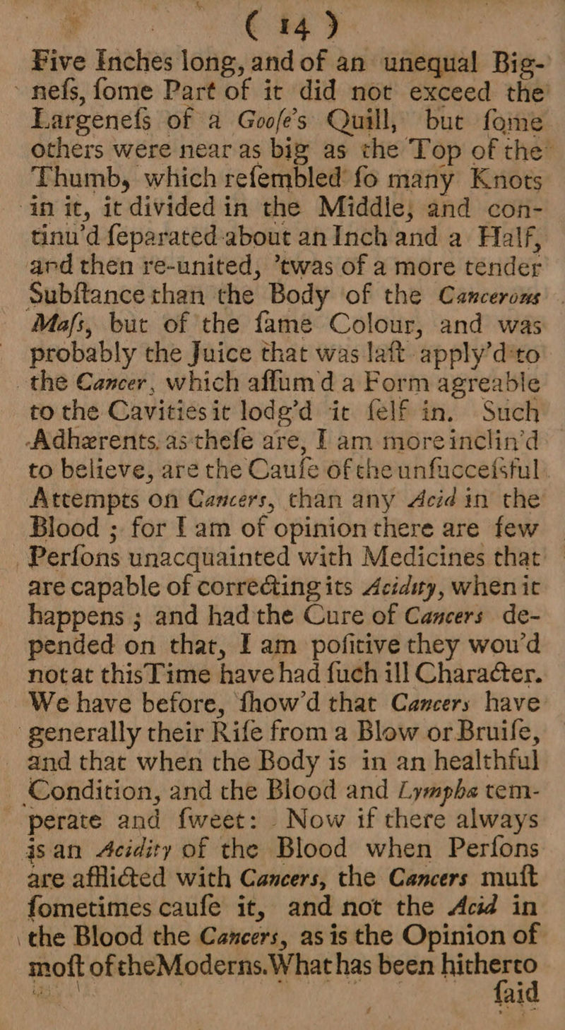 “(ine C14) Five Inches long, and of an unequal Big- ~ nefs, fome Part of it did not exceed the Largenefs of a Goofe’s Quill, but fome others were near as big as che Top of the” Thumb, which refembled fo many Knots in it, it divided in the Middle, and con- tinu’d feparated-about an Inch and a Half, and then re-united, ’twas of a more tender Subftance than the Body of the Cancerons . Mas, but of the fame Colour, and was probably the Juice that was laft apply’d'to the Cancer, which affumd a Form agreable to the Cavitiesit lode’d ic felf in. Such -Adherents, as thefe are, I am moreinclin’d to believe, are the Caufe of che unfuccefsful Attempts on Cancers, chan any Acid in the Blood ; for lam of opinion there are few | ~Perfons unacquainted with Medicines that’ are capable of correcting its Acidity, when it happens ; and had the Cure of Cancers de- pended on that, I am pofitive they wou’d notat this Time have had fuch ill Character. We have before, fhow’d that Cancers have generally their Rife from a Blow orBruile, and that when the Body is in an healthful Condition, and the Blood and Lympha tem- perate and fweet: Now if there always isan Acidity of the Blood when Perfons are affiGted with Cancers, the Cancers muift fometimes caufe it, and not the Acid in ‘the Blood the Cancers, as is the Opinion of moft of theModerns.What has been sek i eee fal Z