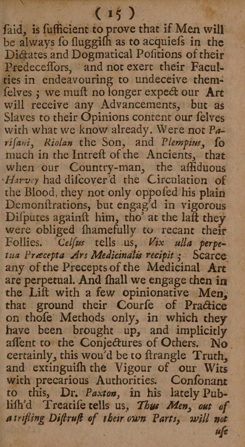 faid, is fufficient to prove that if Men will. be always fo fluggifh as to acquiefs in the _Di@ates and Dogmatical Pofitions of their Predeceffors, and not exert their Facul- ties in endeavouring to undeceive them- felves ; we muft no longer expect our Art will receive any Advancements, but as Slaves to their Opinions content our felves with what we know already. Were not Pa- vifavi, Riolan the Son, and Plempius, fo much in the Intreft of che Ancients,. that when our Country-man, the affiduous — ‘Harvey had difcoverd the Circulation of the Blood, they not only oppofed his plain Demonttrations, but engag’d in vigorous Difputes againft him, tho’ at the laft they were obliged fhamefully to recane their Follies. Celfus tells us, Vix ulla perpe- tua Preecepta Ars Medicinalis recipit ; Scarce any of the Preceptsof the Medicinal Are are perpetual. And fhall we engage then in the Lift with a few opinionative Men, that ground their Courfe of Praéice on thofe’ Methods only, in which they have been brought up, and implicitly affent to the Conjectures of Others. No. certainly, this wou'd be to ftrangle Truth, and extinguifh the Vigour of our Wits with precarious Authorities. Confonant to this, Dr. ‘Paxtos, in his lately Pub- lith’d Treatife tells us, Thus Men, out of atrifiing Diftruft of their own Parts, will | t