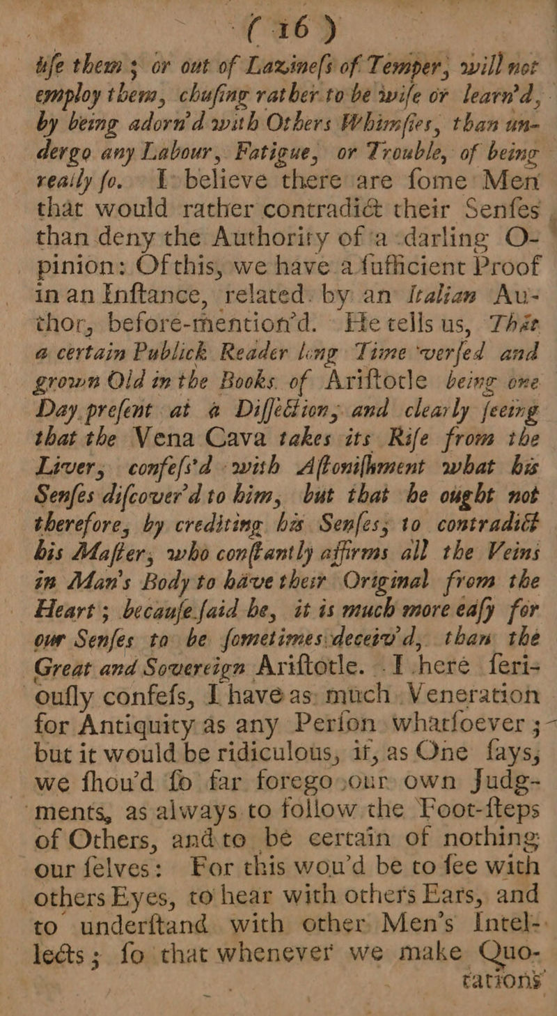 isfe them ; or out of Laxine[s of Temper, rill not employ them, chufing rather tobe wife or learw’d, by being adorn’d with Others Whimfies, than un- devgo any Labour, Fatigue, or Trouble, of being reaily fo. U>believe there are fome’ Men that would rather contradi@ their Senfes , than deny the Authority of a<darling O- ~ pinion: Of this, we have a fufficient Proof in an Inftance, related. by an’ Italian Au- thor, before-mention’d. He tells us, The a@ certain Publick Reader ling Time verfed and grown Old inthe Books. of Ariftotle being one Day prefent at «a Diffection, and clearly feeing that the Vena Cava takes its Rife from the Liver, confefs'd with Aftonifhment what his Senfes difcover'd to him, but that be ought not therefore, by crediting has Senfes; to contradict bis Mafter; who confantly affirms all the Veins in Man’s Body to have their Original from the Heart; becaujefaid he, it is much more eafy for ovr Senfes to be fometimesdeceiu'd, than the Great and Sovereign Ariftotle. . [I .heré feri- -oufly confefs, I have as: much. Veneration for Antiquity as any Perion. whatfoever ;- but it would be ridiculous, if, as One fays;, we fhou’d fo far forego.our own Judg- “ments, as always to follow the Foot-fteps of Others, andto be certain of nothing our felves: For this woud be to fee with others Eyes, to hear with others Ears, and to underftand with other. Men’s Intel-. leéts ; fo that whenever we make Quo- rations