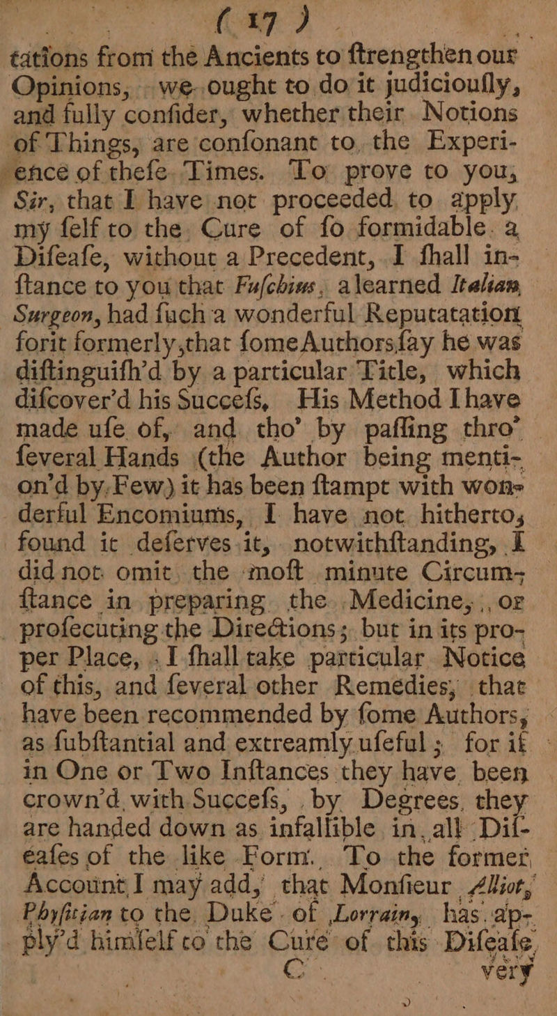 A tas Lap?) . ‘. tations from the Ancients to ftrengthenour | Opinions, - we. ought to doit judicioufly, and fully confider, whether their Notions of Things, are confonant to, the Experi- ence of thefe. Times. To prove to you, Sir, that I have not proceeded, to. apply, my felf to the, Cure of fo formidable. a Difeafe, without a Precedent, I fhall in- ftance to you that Fu/chins, alearned Italian Surgeon, had fuch a wonderful Reputatation forit formerly,that fomeAuthorsfay he was diftinguifh’d by a particular Title, which difcover’d his Succefs, His Method Ihave made ufe of, and tho’ by pafling thro’ | feveral Hands (the Author being menti- on’d by, Few) it has been ftampt with won- derful Encomiums, I have not. hitherto, found ic deferves it, notwithftanding, I did not. omit. the moft minute Circum- © ftance in preparing the .Medicine, |, or _ profecuting the Directions; but in its pro- per Place, .I fhall take particular Notice of this, and feveral other Remedies, thae have been recommended by fome Authors, . as fubftantial and extreamly.ufeful; for it - in One or Two Inftances they have been crown'd with Succefs, by Degrees, they are handed down as infallible in. all Dil- eafes of the like Form. To the formes Account I may add, that Monfieur Aliot, Phyfitian to the, Duke. of Lorrain, has. ap- ply’d himfelfco the Cure of chis Difeale 3 (a very »)