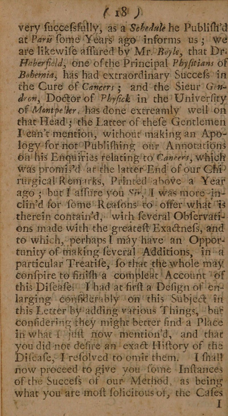L Aad eBay: very fucceShallyy) asa Sebedale he Publittra at Pave fome Years agovinforms us; we ave likewife affured by MrBoyle, that Dri ‘Heberfisld, One of the Principal Payftians of Bobemia, has had'extraordinary Succefsoin dron, Do&or of Philick in thé? Univerfi ity? of Montpeller has done extreamly welb.on that Head's ‘the Latter of thefe Gentlemen Thean’t mention, without making an Apo- logy for notoPublithing our Annotacions 6A his Baquiries Felating’ tol Canéers) which Was promi?d aéithe latter Bnd’ of our Ch riireical' Remarks, Peinced! ahove a Year azo s bur PT affire you si) zi was moré-in- clit’d for fome®R eatohs! to! offer what therein contain’d;: with feveral Obfervatt. ~~ ons made with the greaceft Exadnefs, and F) £6 which,’ ‘perhaps T may ‘have’ an’ Oppors tunicy of making feveral “Additions, in’ a particular Treatifé; fothac the whole may confpire to firitfha corhpleat | Account 26f this Difeafe’ -Phad acfirtt a Defign of na larging : confhderably” Lon this ‘SubjeQ@’ ia this Letrer by adding vatious Things, “bat confiderine they ‘might berter find-a Plhée in what i att flow. mention’d, and that you didnot defire an exad Hiftory of thé Difeafe; } réfdlved’ tolomit them. 1 fhalt now proceed to give you fome -Inftances of the Succefs of our Metliod, as being what you'are: mott folicitous of, the pie Cc