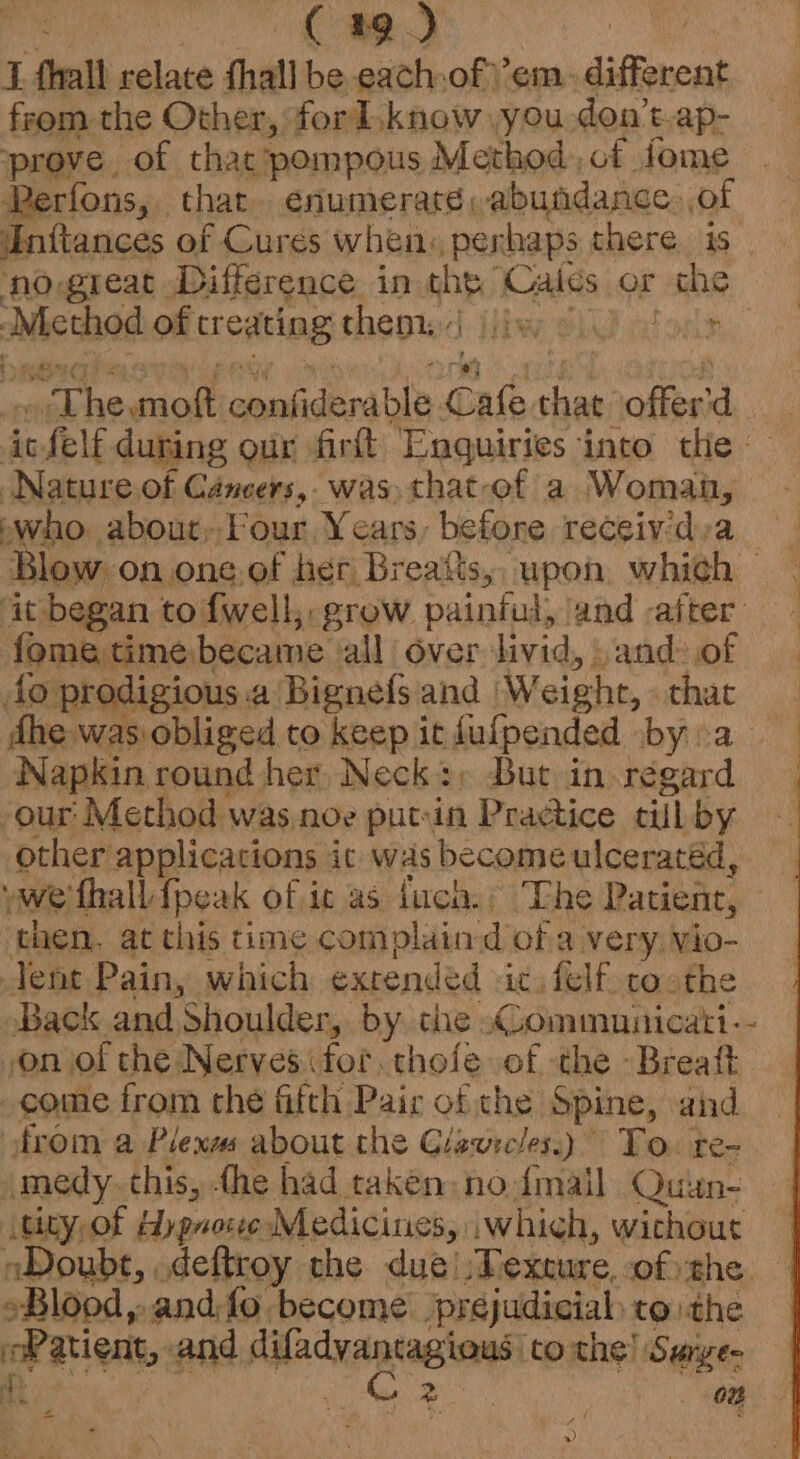 C29) i fhall relate fhall be each of em. different from the Other, forl. know: you don’t-ap- prove of thacpompous Method, cf fome Perfons, thar enumeraré, abundance. of Inftances of Cures when. perhaps there. is no great Difference in che Cales or SR ‘Method of treating thepisd jibe cL ne: acheganit gamiceralt ‘Cne ig offer ‘) it. icfelf during our firt Enquiries into tlie - Nature of Cancers, was. that-of a oaeea who about,-Four Years: before receiy’dva Blow on one.ef her Breatts,, upon, which — it began to fwell, grow painful, and -after fome time became alli over livid, and:of fo prodigious a Bignefs and W eight, - that dhe was obliged to keep it dulpended. bya. | Napkin round her Neck+; But in regard -our Method was noe putin Practice till by other applications it was become ulceratéd, we fhall {peak of it as lucha: |The Patient, then. at this time complaind ofa very vio- Tene Pain, which extended it felf coothe Back and Shoulder, by. che «Ccommunicati-- on of the Nerves for. thofe of the -Breatt come from the fifth Pair of the Spine, and from a Plexms about the Giewecles.) To. re- medy. this, -he had taken nodmail Quun- ee of Hygnose Medicines, iwhich, wichout Doubt, . deftroy the dué! Texture, of) the. *Blopd 4 and fo become prejudicial: to. ithe oP atest, and ate tothe! Surye- Ht | zo. On =