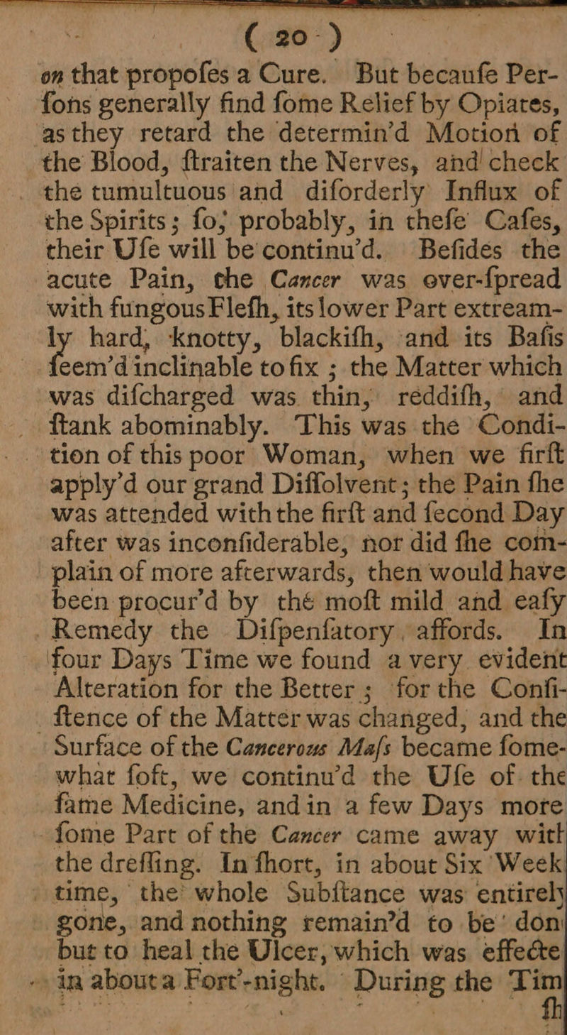 on that propofes a Cure. But becaufe Per- fons generally find fome Relief by Opiates, asthey retard the determin’d Motion of the Blood, ftraiten the Nerves, and check _ the tumultuous and diforderly Influx of the Spirits; fo; probably, in thefe Cafes, their Ufe will be continu’d. Befides the acute Pain, the Cancer was ever-fpread with fungous Flefh, its lower Part extream- ly hard, knotty, blackifh, and its Bafis foehs dinclivnbls tofix ; the Matter which was difcharged was thin, réddifh, and _ ftank abominably. This was the Condi- tion of this poor Woman, when we firft apply’d our grand Diffolvent; the Pain fhe was attended with the firft and fecond Day after was inconfiderable, nor did fhe com- plain of more afterwards, then would have been procur’d by thé moft mild and eafy Remedy the Difpenfatory. affords. In four Days Time we found avery evident Alteration for the Better ; for the Confi- _ ftence of the Matter was changed, and the Surface of the Cancerous Ma/s became fome- what foft, we continu’d the Ulfe of. the fame Medicine, andin a few Days more - fome Part of the Cancer came away witt the drefling. Infhort, in about Six Week _ time, the whole Subitance was entirely gone, and nothing remain’d to be’ don but to heal the Ulcer, which was effecte -- ir abouta Fort’-night. During the Tim