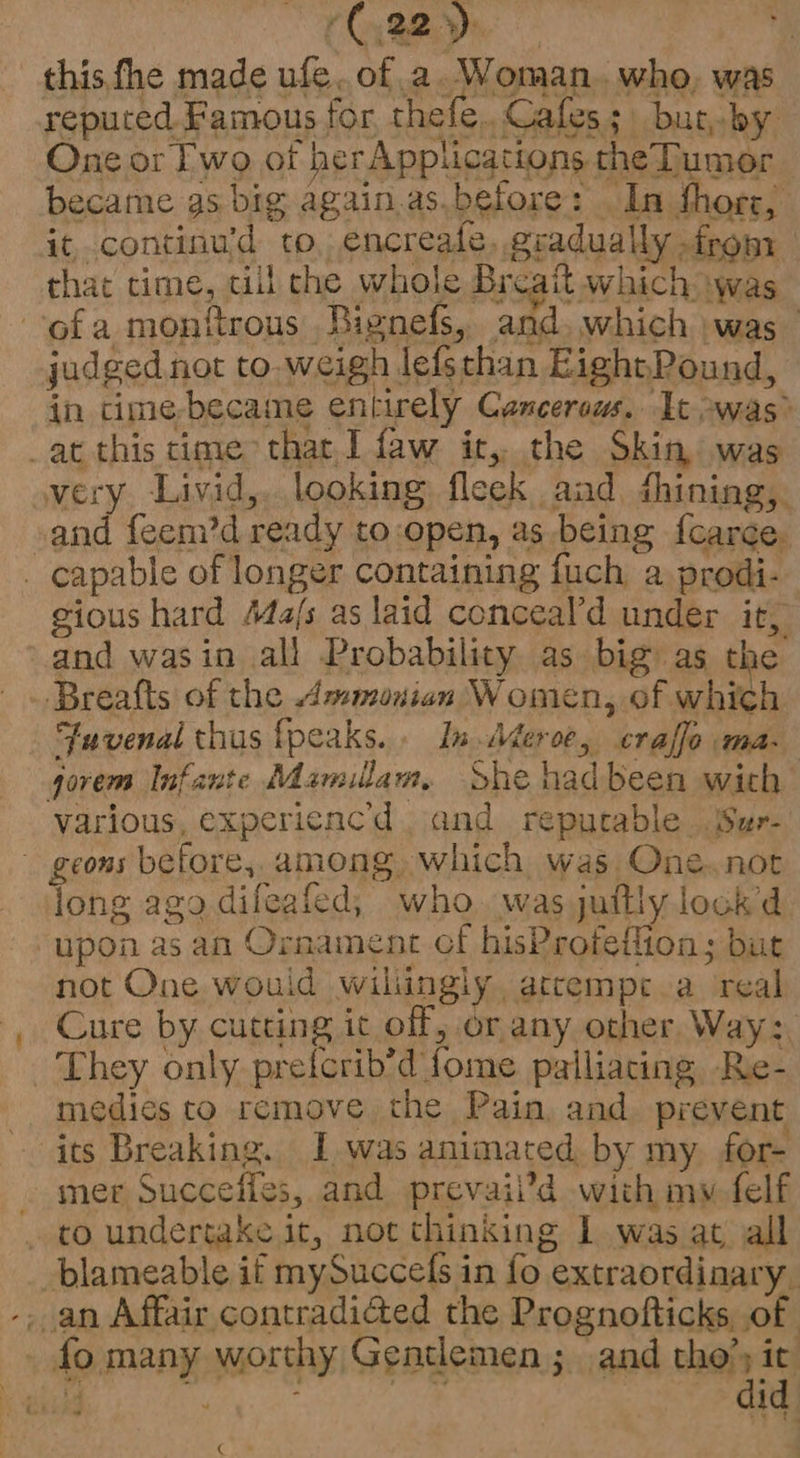 (C22) this,fhe made ufe. of 2. Woman. who, was reputed Famous for thefe. Cafes; but, by One or Fwo of herApplications theTumor became gs big again.as.before: In thors, it. continu’d to, encreale, gradually from that time, till che whole Breaitt which was ofa monftrous Bignefs, and. which was | judged not to,weigh lefschan EightPound, in cime-became entirely Canceraus. It -was&gt; _at this time that, I faw it, the Skin was very Livid,. looking fleek aad fhining, and feem’d ready to:open, as being f{carce. _ capable of longer containing fuch a prodi- gious hard Ma/s as laid conceal’d under it, and wasin all Probability as big as the Breafts of the Ammonian Women, of which ‘Fuvenal thus fpeaks. In Wier 0 craffe Ma- gorem Infante Mamilam, She hadbeen wich various, expericnc’d and reputable Sur- geons before, among. which was One.not iong ago dileafed, who. was juitly lock d upon as an Ornament cf hisProteflion; but not One would wiliingly atcempe.a real Cure by cutting ic off, or any other. Way: They only prefcrib’d fome palliacing Re- medies to remove the Pain, and prevent its Breaking. Iwas animated by my for- mer Succeiles, and prevail’d with my felf to undertake it, not thinking I was at all blameable if mySuccefs in fo extraordiaary, -. an Affair contradi@ed the Prognofticks, of fo many worthy Gentlemen; and they ig a . bf ‘ j - gee. i €