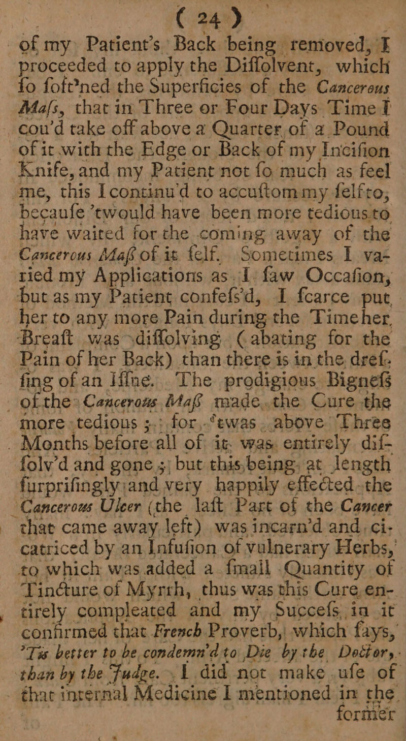 R ( 24) my of my Patient’s Back being removed, I proceeded to apply the Diffolvent, which fo foft?ned the Superficies of the Cancerous Miafs, that in Three or Four Days Time ft cou’d take off above a Quarter,of a. Pound of it.with the Edge or Back of my Incifion Knife, and my Patient not fo much as feel ome, this Icontinu'd to accuftom my delfto, becaufe ’twould have been more tedious to have waited forthe coming away of the Cancerous Maf of it felf. Sometimes I va- tied my Applications as. 1. faw Occafion, Hut as my Patient confefsd, I. fcarce put her to.any more Pain during the Timeher. Breaft was diffolving (abating for the Pain of her Back) than there is in the dref fing of an Hine... The prodigious Bignefs ofthe Cancerous Maf made.the Cure the more tedious ;.; for,.*ewas . above ‘Three _ Months before:all of it. was. entirely dif- folv’d and gone 5) but this,being. at length furprifingly;and very happily effected.the “Cancerous Uleer (the laft Part of the Cancer ‘that came away left) was incarn’d and ci- catriced by an Infufion of vulnerary Herbs, to which was added a.fmail Quantity of Tinéture of Myrrh, thus was this Cure,en-. tirely compleated and my. Succefsia it confirmed that Fresch Proverb,| which fays, Tis better to be condemn'dto Die by the Doctor, than by the Fudge. 1 did not make .ufe of _ thar internal Medicine I mentioned in the’ ag former i a