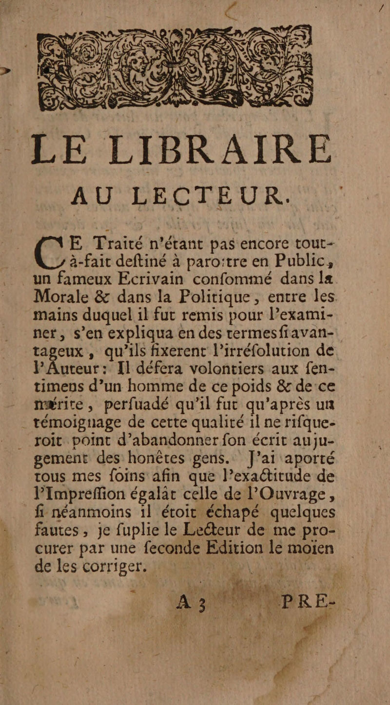 LE LIBRAIRE AU LECTEUR. E Traité n'étant pas encore tout- à-fait deftiné à paro:tre en Public, un fameux Ecrivain confommé dans 1æ Morale &amp; dans la Politique, entre les. mains duquel il fut remis pour l’exami- ner, s’en expliqua en des rermesfiavan- tageux , qu’ils fixerent l’irréfolution de PAuteur: Il défera volontiers aux fen- timens d’un homme de ce poids &amp; de ce nmærire, perfuadé qu'il fut qu'après un témoignage de cette qualité 1l ne rifque- roit point d'abandonner fon écrit auju- gement des honètes gens. J'ai aporté tous mes foins afin que l’exaétitude de PImbpreflion égalat celle de Ouvrage, fi néanmoins 1l étoit échapé quelques fautes, je fuplie le Lecteur de me pro- curer par une feconde Edition lé moien de les corriger, JMS LE NiIE 4? 0 ROUES up _ A3 bp E-.