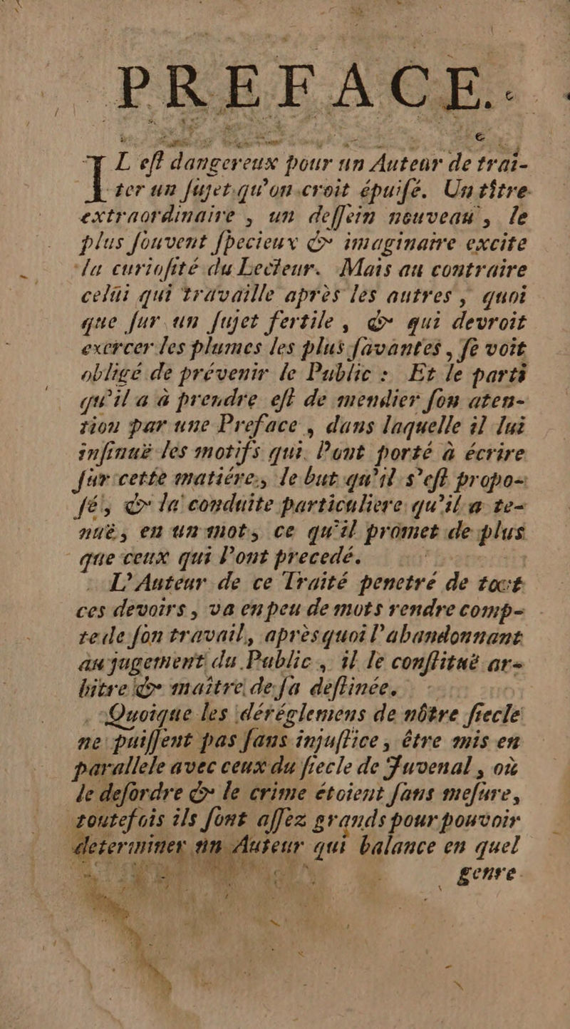 Le EX] v DORE TS PE DE G Ps à TL ef? dangereux pour un Auteur de trai- il ter un fujerqu'on.croit épuife. Untiître. extraordinaire , un deflein nouveau, le plus Jouvent fhecieux € imaginaire excite “la curiofité du Lecteur. Mais au contraire celiii qui travaille après les autres, quoi que fur un fujet fertile, d* qui devroit exercer es plumes les plus favantes , fe voit obligé de prévenir le Public : Et le parts qu'il a à prendre eff de mendier [on aten- tion par une Preface , dans laquelle 51 Jui infinuë les motifs qui. Punt porté à écrire Jjuricette matiére:, le but qu’il s°eft propo-: és à la conduite particuliere qu'ila te nuë, en unanots Ce qu'il promet deplus que ceux qui Pont precedé. | is : L'Auteur de ce Traité pencetre de tacé ces devoirs, va en peu de muts rendre comp teule fon travail, aprèsquoil'abandonnant au jugement du Public, 5l le conflitaë ar bitrel@ maître defa déflinée, - ( Quoique les déréglemens de nôtre fiecle ne puiffent pas faus injuffice, être mis en arallele avec ceux du fiecle de Fuvenal, où le defordre &amp; le crime étoient fans mefure, zoutefois ils font affèz grands pour pouvoir dleterinines dpiireer qui balance en quel Mie RU EU PEU û Œcnre. RO F