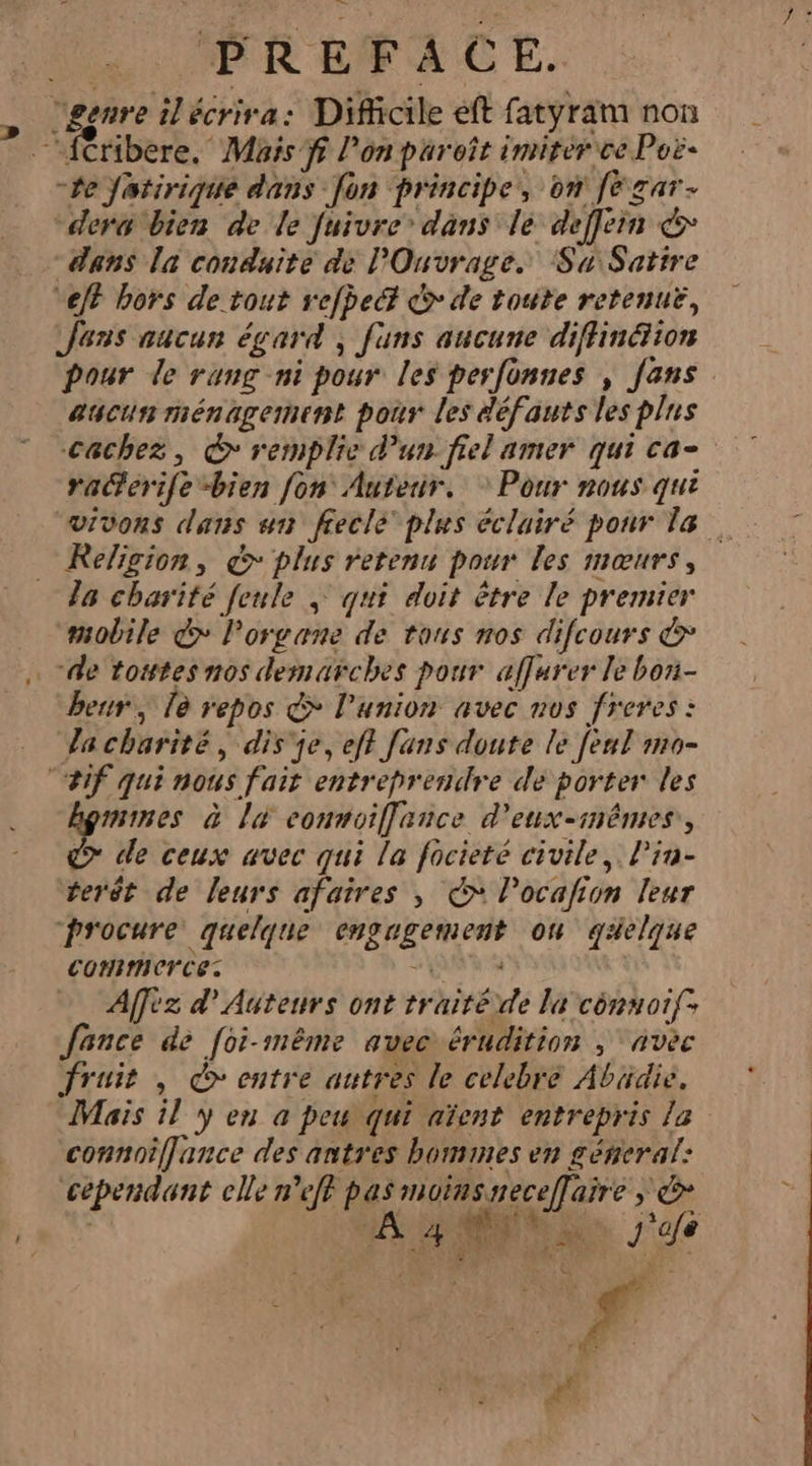 | PREFACE. “genre ilécrira: Difficile eft fatyram non —{Cribere. Mais fi l’on paroît imitér ce Poë- “te Jatirique dans [on principe, on fe gar- “der bien de le fuivre’ dans le deffein &amp; dans la conduite de Ouvrage. Su:Satire “eff hors de tout refbeét © de toute retenuë, Jens aucun égard ; funs aucune diffinétion pour de rung ni pour les perfonnes , fans aucun ménagement pour les défauts les plus Cachez, © remplie d’un. fiel amer qui ca- raerife bien fon Auteur. * Pour nous qui vivons dans un ffeclé plus éclairé pour la Religion, &amp; plus retenu pour les mœurs, 78 charité feule » qui doit être le premier “mobile &gt; Porgane de tous nos difcours &amp; de tostes nos demarches pour affurer le bon- ben, là repos &amp; l'union avec nos freres : Ja charité, dis’ je, eff fans doute le feul mo- “#1f qui nous fait entreprendre de porter les hgmimes à la connoiffance d'eux-inêmes,, &gt; de ceux avec qui la focieté civile, Pin- terét de leurs afaires , € locafion leur procure quelque engagement on qaelque commerce: FAR Affez d’Autenrs ont traitéide la cényotf; fance de [oi-même avec érudition ; “avec fruis , entre autres le celebre Abüdie. Mais il y en a peu qui aïent entrepris la connoiffjance des antres bommes en géneral: cépendant elle n'eft pas moinsneceffaire ; &amp; | A NN j'afe \Ÿ F3 p