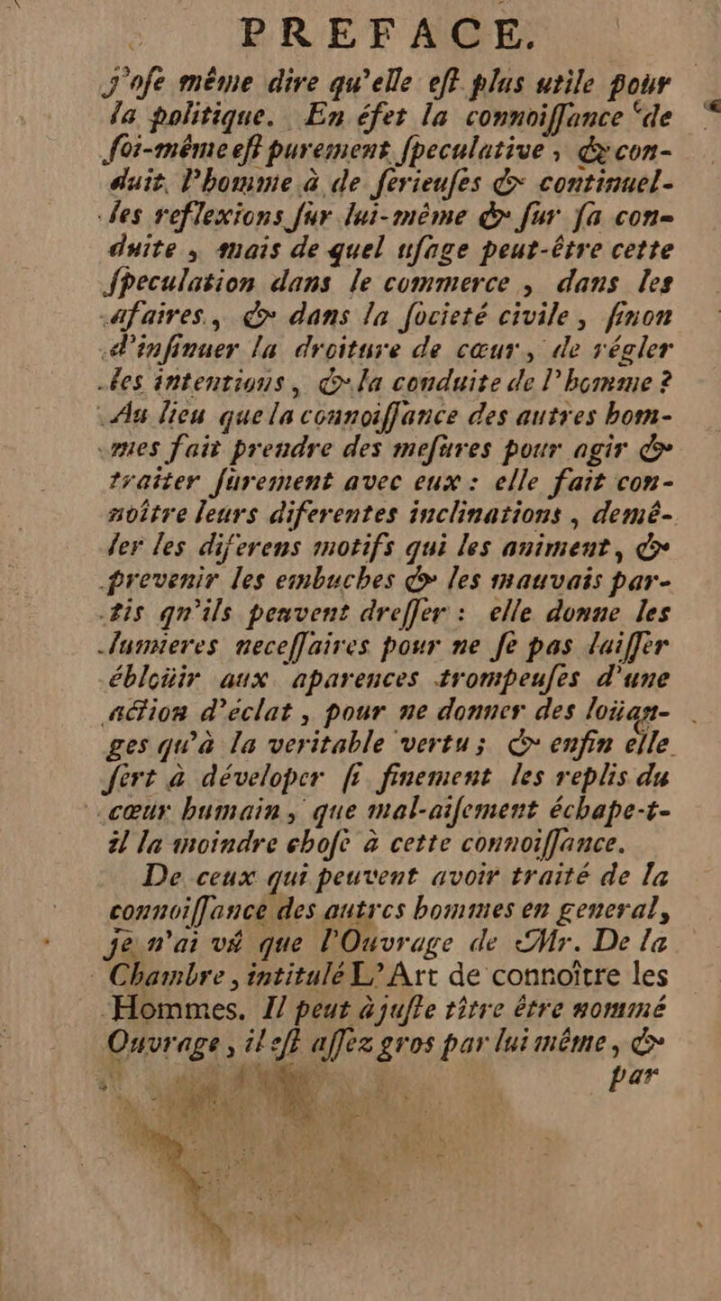 J'ofe même dire qu’elle eff plus utile pour da politique. En éfet la connoiffance ‘de foi-méêémeeff purement fpeculative ; écon- duit, l’hommie à de ferieufes &amp; continuel- des reflexions fur lui-même &amp; fur [a con- duite ; mais de quel ufage peut-être cette JfPeculation dans le commerce, dans les .afaires., € dans la focieté civile, finon .d’infinuer la droiture de cœur, de régler es intentions, €“la conduite de l’hçmane ? Aa lieu que la connoiffance des autres bom- mes fait prendre des mefüures pour agir &amp; traiter furement avec eux : elle fait con- soître leurs diferentes inclinations , demé- der les diferens motifs qui les animent, € prevenir les embuches &gt; les mauvais par- #is qn'ils peuvent dreffer : elle donne les -lunsieres neceffaires pour ne Je pas luiffer ébloiüir aux aparences trompeufes d’une a@ion d'éclat, pour ne donner des loian- . ges qu'à la veritable vertu; © enfin elle. Jért à déveloper ff finement les replis du cœur bumain, que mal-ailement échape-t- 21 la moindre ebofe à cette connoiffance. De ceux qui peuvent avoir traité de la connoiffance des autres bommes en general, jen'ai vé que l'Ouvrage de Mr. De la : Chambre , intitulé L&gt; Art de connoître les Hommes. 1/ peut à jufle titre être nommé Left affez gros par luimême, &amp; Ouvrage, 1 ŒA par ) L 2 Ÿ 1 sis $ 4 ; c” 7 (0 ra À da
