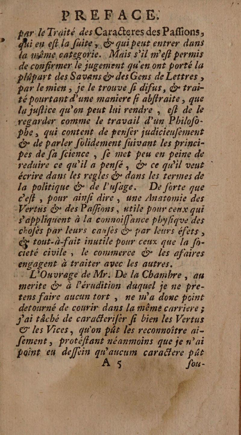 par le Traité des Caraëteres des Paffions, i en eff. la fuite. € qui peut entrer dans da même categorie. Maïs s’il m'eff permis de confirmer. le jugement qu'en ont porté la plapart des Savans &gt; des Gens de Lettres, par lemien ; je le trouve fr difus, &amp; trai- té pourtant d’une maniere fi abffraite, que la juflice qu’on peut lui rendre , ef} de Le regarder comme le travail d’un Philofo- phe, qui content. de penfér judicieufement do de parler [olidement fuivant les princi- pes de [a fcience , fe met peu en peine de reduire ce qu'il a penfé, &amp; ce qu'il vent © écrire dans les regles &gt; dans les termes de la politique &amp;* de l’ufage.. De forte que c’eff , pour ninfi dire, une Anatomie des -Vertus © des Paffions, utile pour cenx qui -chofés par leurs canfes &amp;&gt; par leurs éfets, tout-à-fait inutile pour ceux que la fo- cieté civile, le commerce © les afaires merite d&gt; à lérudition duquel je ne pre- tens faire aucun tort , ne m'a donc point detourné de courir. dans la même carriere ; J'ai têché de caracferifer fi bien les Vertus € les Vices, qu'on pât les reconnoître ai- fement, protéffant néanmoins que je n’ui point en deffein qu'aucum caradfere pât “AIS NS feu- : &lt; L 4 + ve rd f