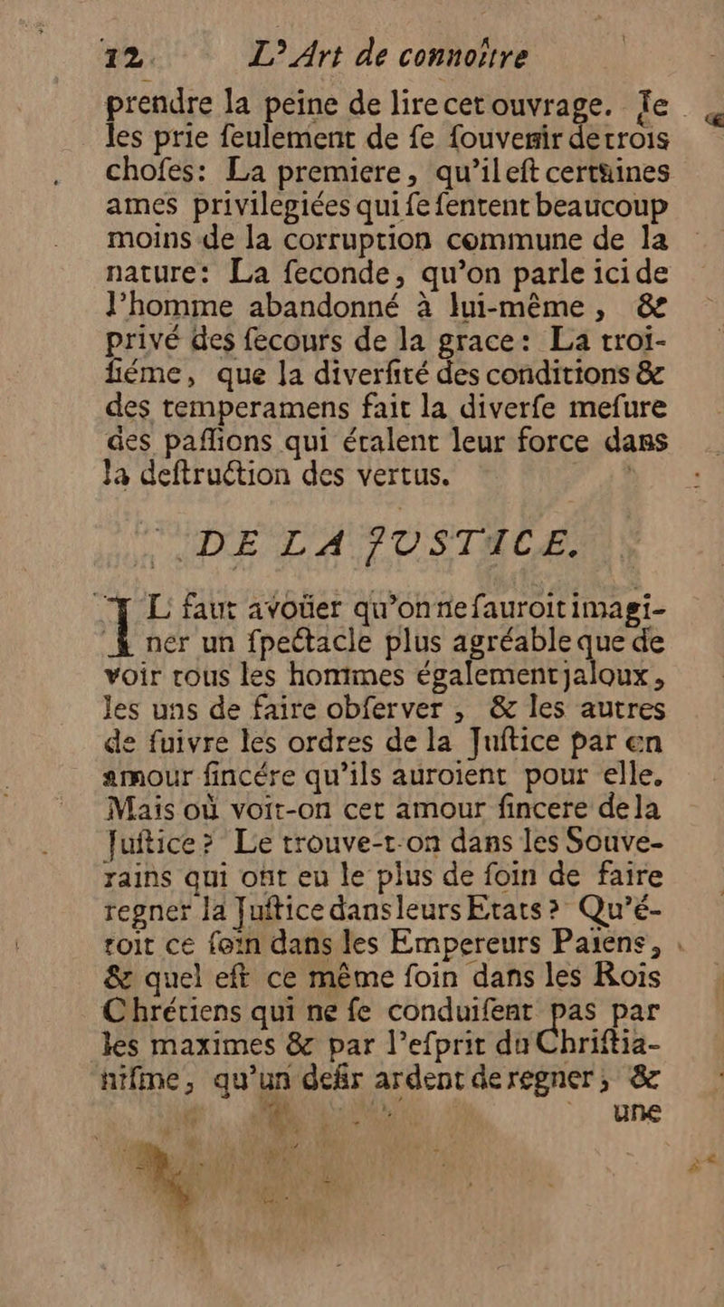 les prie feulement de fe fouvemir detrois chofes: La premiere, qu’ileft certüines ames privilegiées qui fe fentent beaucoup moins de la corruption commune de la nature: La feconde, qu’on parle icide J’homme abandonné à lui-même, &amp; privé des fecours de la grace: La troi- fiéme, que la diverfité des conditions &amp; des temperamens fait la diverfe mefure âes pañlions qui éralent leur force dans Ja deftruétion des vertus. , TUDE LA TUSTIACE: | L faut avoüer qu'onnefauroitimagi- À ner un fpettacle plus agréable que de voir rous les hommes égalementjaloux, les uns de faire obferver , &amp; les autres de fuivre les ordres de la Juftice par en amour fincére qu’ils auroient pour elle, Mais où voit-on cer amour fincere dela Juftice? Le trouve-t-on dans les Souve- rains qui ont eu le plus de foin de faire regner la Juftice dansleurs Etats? Qu'’é- &amp; quel eft ce même foin dans les Rois Chrétiens qui ne fe conduifent pas par les maximes &amp; par l’efprit du Chriftia- nifme, qu’un defir ardent derggner, 8 Fe TN ui LT RE une &amp;