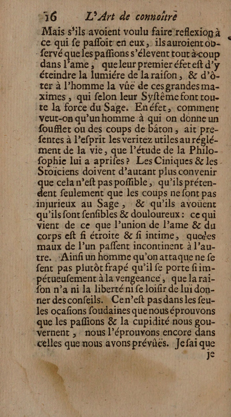 Mais s’ils avoient voulu faire reflexion à | ce qui fe pañloit:en eux, ilsauroientob- - fervé queles paffions s’élevent touràcoup dans l’ame, queleur premier éfereft d’y éteindre la lumiére de laraïfon, &amp; d’à- ter à l’homme la vüe de ces grandes ma- ximes , qui felon leur Syftème font tou- te la force du Sage. Enéfet,. comment veut-on qu’un homme à qui on donne un foufflet ou des coups de bâton, ait pre- fentes à l’efprit les veritez utilesau réglé- ment de la vie, que l’étude de la Philo- fophie lui a aprifes? Les Ciniques &amp; les - Stoiciens doivent d’autant plus convenir que cela n’eft paspoñfible ;. qu’ils préten- dent feulement que les coups ne font pas injurieux au Sage, &amp; qu’ils avoüent qu'ils font fenfibles &amp; douloureux: ce qui vient de ce que l’union de lame &amp; du corps eft fi étroite &amp; fi intime, quedes maux de l’un pañfent incontinent à l’au- tre. Ainfi un homme qu’on attaque ne fe fent pas plutôt frapé qu’il fe porte fiim- pérueufement à la vengeance, quela rai- {on n’a ni la liberté ni fe loifir de lui don- ner des confeils.… Cen’eft pasdans les feu- les ocafions foudaines quenouséprouvons que les paffions &amp; la cupidité nous gou- “vernent , nous l’éprouvons encore dans celles que nous avonsprévües. Jefai que $ J
