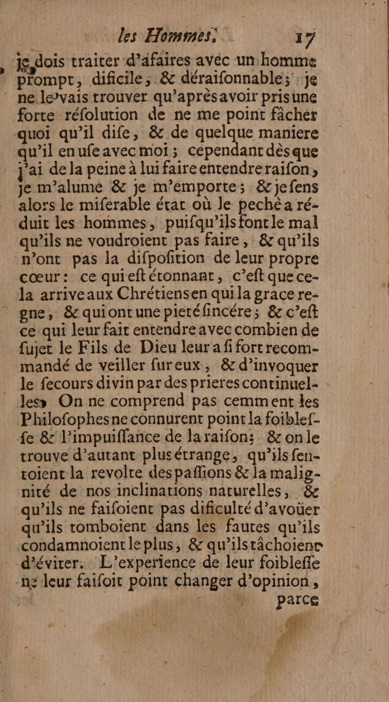 je dois traiter d’afaires avéc unhomme prompt, dificile; &amp; déraifonnable;': je * ne. levais trouver qu’aprèsavoir prisune forte réfolution de ne me point fâchér quoi qu’il dife, &amp; de quelque maniere qu’il enufeavecmoi ; cependant dèsque j'ai de la peine à luifaireentendreraifon, je m’alume &amp; je m’emporte; &amp;jefens alors le miferable état où Je pechéa ré- duit les hommes, puifqu’ils fontle mal qu’ils ne voudroient pas faire, &amp; qu’ils n'ont pas la difpofition de leur propre cœur: ce quieftéronnant, c’eft que ce- la arriveaux Chrétiensen quila grace re- gne, &amp;quiontunepietéfincére; &amp; c’eft ce qui leur fait entendre avec combien de fujet le Fils de Dieu leur a fi fort recom- mandé de veiller fureux, &amp; d’invoquer le fecours divin par des prierescontinuel- Jess On ne comprend pas cemment les Philofophesne connurent point la foiblef- fe &amp;' l’impuiffance de laraïfon; &amp;onle trouve d'autant plusétrange, qu’ilsfen- toient la revolte des paflions &amp; la malig- nité de nos inclinations naturelles, &amp; qu’ils ne faifoient pas dificulté d’avoüer qu’ils tomboient dans les fautes qu’ils -condamnoientleplus, &amp; qu’ilstächoienc d'éviter. L'’experience de leur foiblefle -ng leur faifoit point changer d'opinion, | AUNNNIL, parce AGE #