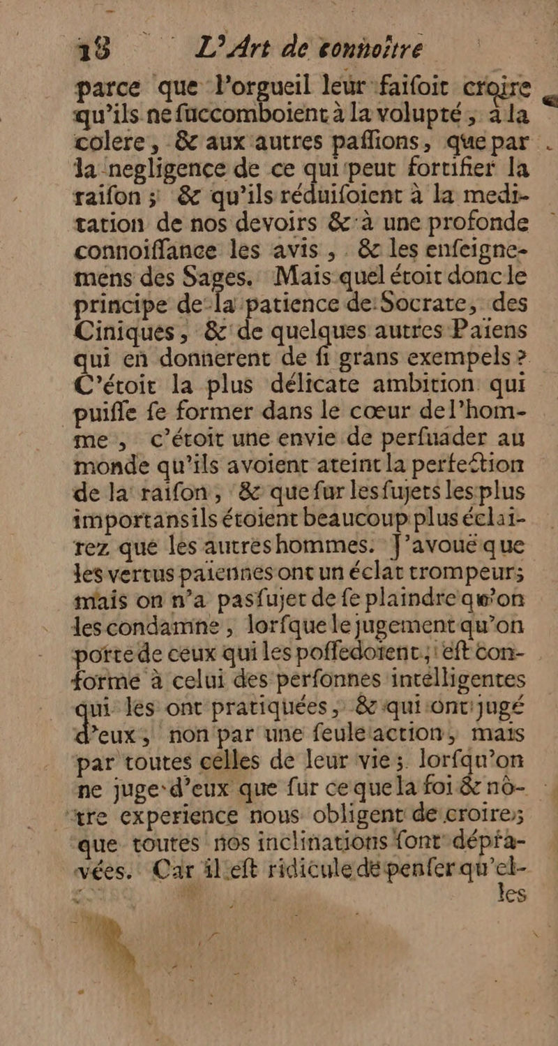 parce que lorgueil leur faifoic croire qu'ils ne fuccomboïient à la volupté; la colere, &amp; aux autres pañlions, que par la negligence de ce qui‘peut fortifier la raifon ; &amp; qu’ils réduifoient à la medi- tation de nos devoirs &amp;’à une profonde connoiffance les avis , . &amp; les enfeigne- mens des Sages. Mais quel éroit doncle principe de-la patience de: Socrate, des Ciniques, &amp;'de quelques autres Paiens qui en donnerent de fi grans exempels &gt; C'étoit la plus délicate ambition qui puifle fe former dans le cœur del’hom- me, c’étoit une envie de perfuader au monde qu’ils avoient ateint la perfeétion de la raifon, ‘&amp; que fur lesfujets les plus importansils étoient beaucoup plus éclai- rez que les autreshommes. J’avouéque les vertus paiennes ont un éclat trompeur; mais on n’a pasfujet de fe plaindre awon descondamne , lorfque le jugement qu’on porte de ceux qui les poffedoïenc.;! eft con- forme à celui des perfonnes intélligentes ui les ont pratiquées ; &amp;qui:ont'Jugé d'eux, non par une feuléaction, maïs par toutes celles de leur vies. lorfqn’on ne juge-d’eux que fur cequela foi &amp; n6- “tre experience nous obligent de:croire; que toutes nos inclinations font dépfa- vées.' Car ilieft ridiculedépenterqu'el- &gt; 4 les ui ‘#0 Fr L pe