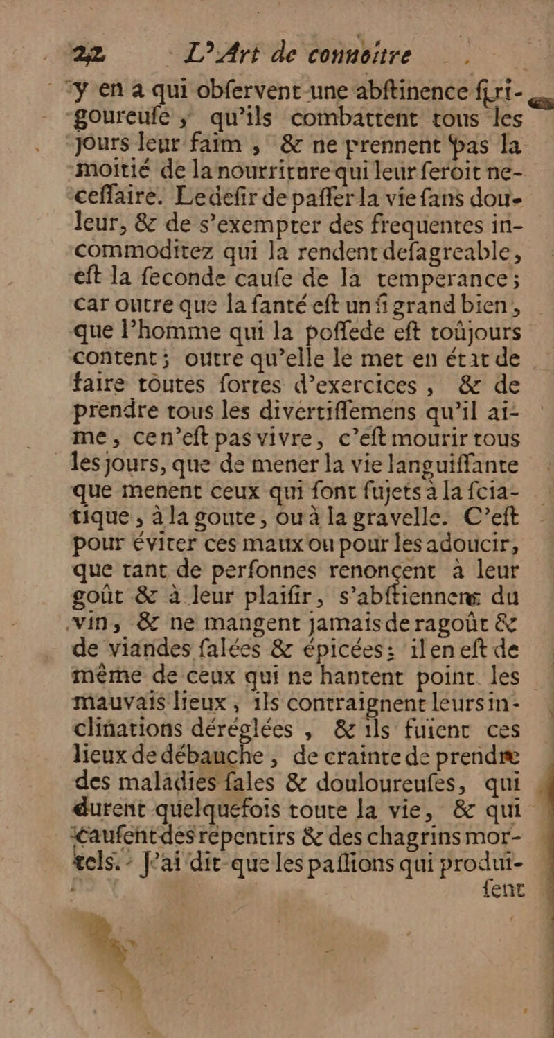 ‘y en à qui obfervent-une abftinence f{ri- goureufe ;ÿ qu’ils combattent tous les Jours leur faim , &amp; ne prennent Pas la moitié de la nourriture qui leur feroit ne- ceffaire. Ledefir de pañfer la vie fans dou- leur, &amp; de s’exempter des frequenres in- commoditez qui la rendent defagreable, eft la feconde caufe de la temperance; car outre que la fanté eft un f grand bien, que lPhomme qui la poffede eft toûjours content; outre qu’elle le met en état de faire toutes forres d'exercices, &amp; de prendre tous les divertiflemens qu’il ai- me, cen’eftpas vivre, c’eft mourir rous les jours, que de mener la vie languiffante que menent ceux qui font fujets à la fcia- tique , à la goute, ou à la gravelle. C’eft pour éviter ces maux ou pour les adoucir, que tant de perfonnes renoncent à leur goût &amp; à leur plaifir, s’abftiennerw du vin, &amp; ne mangent jamais de ragoût &amp; de viandes falées &amp; épicées: ileneftde même de ceux qui ne hantent point les mauvais lieux, 1ls contraignent leursin- clinations déréglées , &amp; ils fuienc ces lieux de débauche , de crainte de prendæ des maladies fales &amp; douloureufes, qui durent quelquefois toute la vie, &amp; qui Laufentdésrépentirs &amp; des chagrins mor- tels: J'ai dir-que les paflions qui Soprres ent