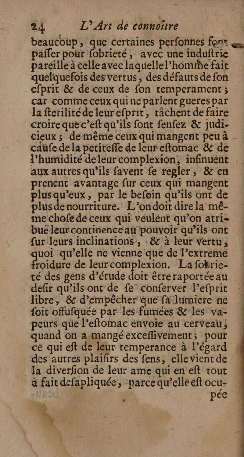 beaucoup, que certaines perfonnes font paffer pour fobrieté, avec une induftrie pareille à celle avec laquellel’homme fait quelquefois des vertus, des défauts de fon efprit &amp; de ceux de fon temperament ; car comme ceux quine parlent guerespar la fterilitéde leurefprit, râchent de faire croire que c’eft qu’ils font fenfez &amp; judi- cieux ; de même ceux qui mangent peu à - cafe de la petitéffe de leur eftomac &amp; de l'humidité deleurcomplexion, infinuenñt aux autres qu’ils favent fe regler, &amp; en prenent avantage fur ceux qui mangent plusqu'eux, par le befoin qu’ils Ont de plusdenourriture. L’ondoit dire la mé- me chofe de ceux qui veulent qu’on atri- bue leur continence au pouvoir qu’ils ont {ur leurs inclinations, : &amp;'à leur vertu, uoi qu’elle ne vienne que de l’extreme roidure de leurcomplexion. Lafobrie- té des gens d’érude doit étreraportéeau _: defir qu’ils ont de fe’ conferver l’efprit libre, &amp; d'empêcher que falumiere ne foit offufquée par les fumées &amp; les va- peurs que l’eftomac énvoie au cerveau; quand on a-mangé exceflivement; pour ce qui eft de leur temperance à l’égard des autres plaïfirs des fens, elle vient de . la diverfion de leur ame qui en eft tout à fait defapliquée, ‘parce qu’elle eft ocu- “ tte + s