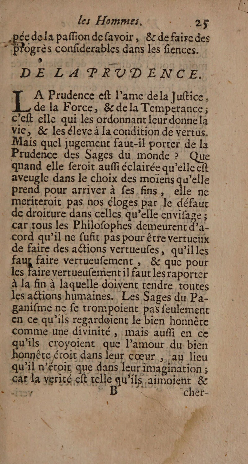 pée dela pafiondefavoir, &amp; de faire des M ogrès confiderables dans Les fiences. DE LATPRUDENCE. L À Prudence eft l’iame dela Juftice à | de la Force, &amp; dela Temperance; vie, &amp; leséleve à la condition de vertus. Mais quel jugement faut-il porter de la Prudence des Sages du monde &gt; Que qnand elle feroit auffi éclairée qu’elle eft aveugle dans le choix des moïens qu’elle prend pour arriver à fes fins, elle ne meriteroit pas. nos éloges par le défaur de droiture dans celles qu’elle envifage ; car tous les Philofophes demeurent d’a- cord qu’il ne fufit pas pour être vertueux de faire des aétions vertueufes, qu’illes faup faire verrueufement , &amp; que pour Pre vertueufement1l faut lesraporter à la fin à laquelle doivent tendre toutes Jes aétions humaines. Les Sages du Pa- ganifme ne fe trompoient pas feulement en ce qu’ils regardoient le bien honnête comme-une divinité , maïs aufli en ce qu’ils croyoient que l’amour du bien qu'il n'étoir que dans leur imagination ; Gar la vérité çit celle qu'ils aimoient &amp; si? : Mesa ‘cher- æ L