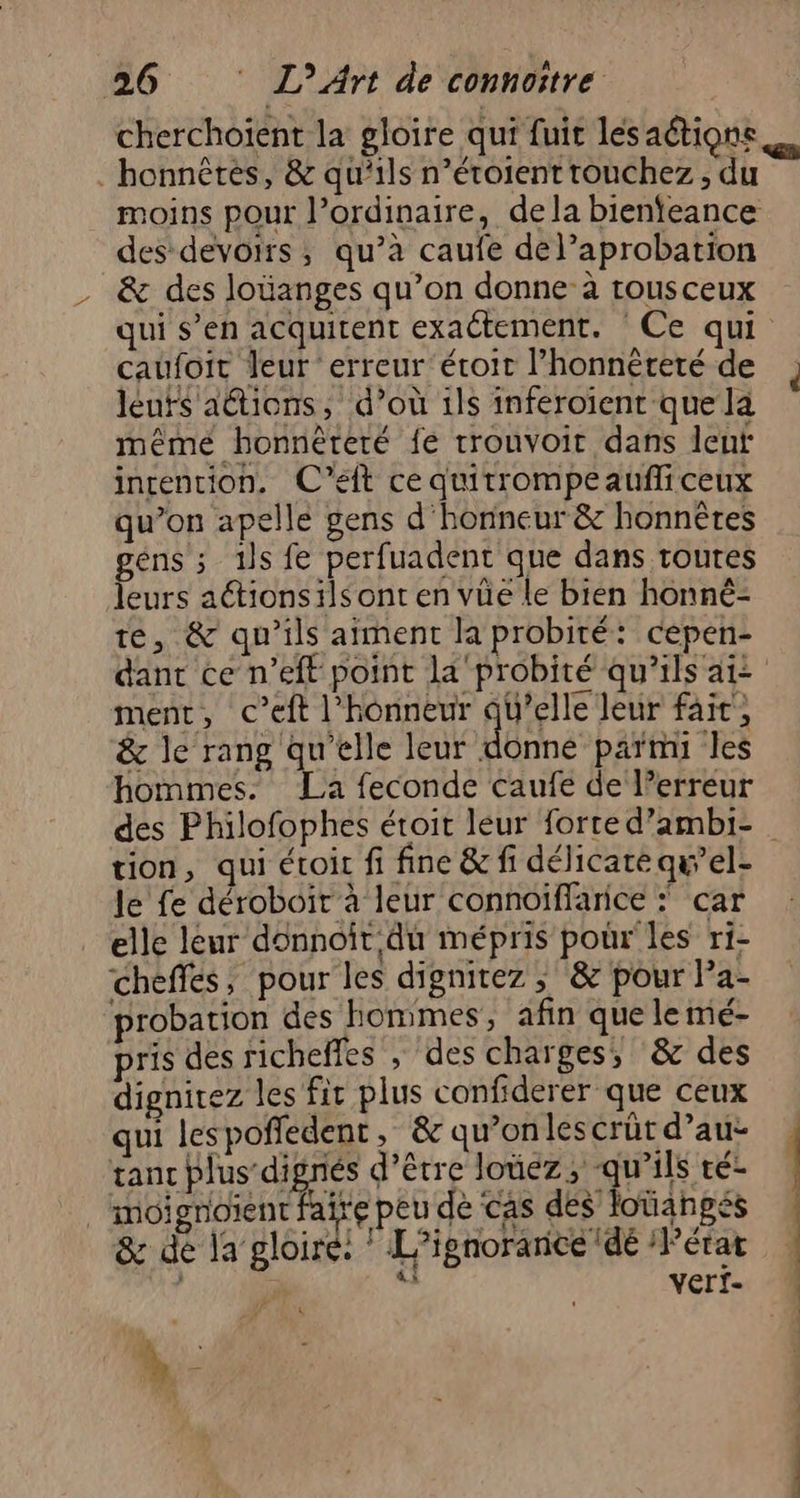 cherchoient la gloire qui fuit les aétions honnêtes, &amp; qu'ils n’éroient touchez, du des devoirs, qu’à caufe del’aprobation &amp; des loüanges qu’on donne à rousceux qui s’en acquitent exactement. Ce qui caufoit leur erreur éroit l'honnêteté de leuts ations, d’où 1ls inferoient que là même honnèteré fe trouvoit dans lent intention. C’eft cequitrompeaufliceux qu’on apelle gens d'honneur &amp; honnêtes géns ; 1ls fe perfuadent que dans toutes leurs aétionsils ont en vüe le bien honné- te, &amp; qu’ils aiment la probité: cepen- ment, c’eft l'honneur AUDE fait, &amp; le rang qu'elle leur donné parmi les hommes. La feconde caufe de l’erreur tion, qui éroir fi fine &amp; fi délicate qu’el- le fe déroboir à leur connoiffarice : car elle leur donnoit du mépris pour les ri- cheffes, pour les dignitez ; &amp; pour Pa- probation des hommes, afin que le mé- pris des richefes , des charges; &amp; des dignirez les fit plus confiderer que ceux qui lespoffedent, &amp; qu’onlescrüt d’au- tant plus digrés d’être loûez; qu’ils té- moignoïent faire peu de cas des lotiangés &amp; de la gloire: ! L’ignoranice dé /Pérar 3; 7 verf- &amp; \