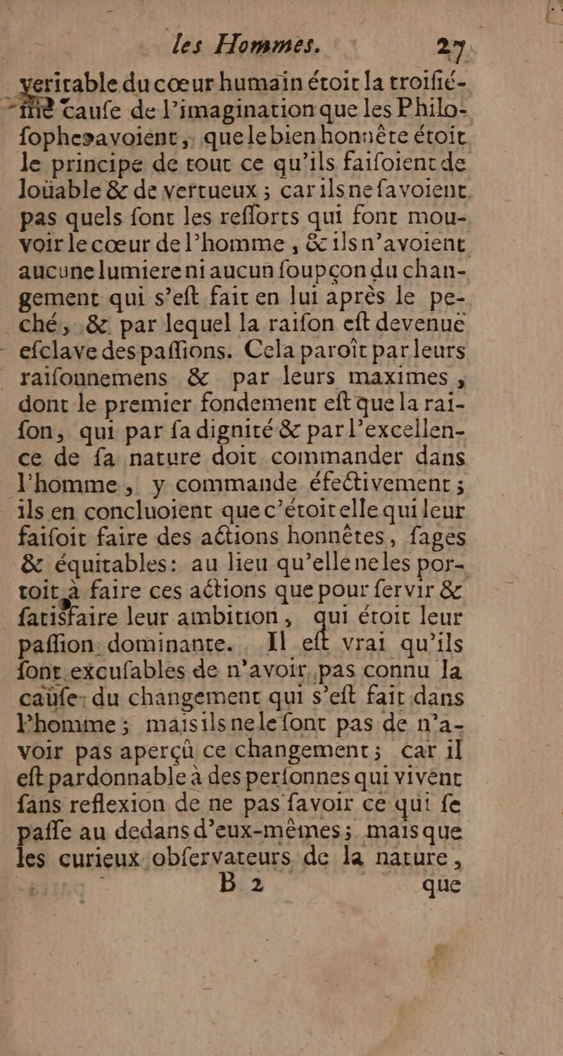 . veritable du cœur humain étoir la troifié- Fe Taufe de l’imaginarion que les Philo: fophesavoient,, quelebienhonnète étoit le principe de tout ce qu’ils faifoient de Joüable & de vertueux ; carilsnefavoient. pas quels font les reflorts qui font mou- voir le cœur de l’homme , &1ilsn’avoient aucune lumiere ni aucun foupçon du chan- gement qui s’eft fait en lui après le pe- ché, ,&. par lequel la raifon eft devenue efclave despafions. Cela paroîït parleurs _ raïfounemens &. par leurs maximes , dont le premier fondement eft que la rai- fon, qui par fa dignité & par l’excellen- ce de fa nature doit commander dans l'homme, y commande éfectivement ; ils en concluoient que c’éroitelle quileur faifoit faire des aétions honnêtes, fages & équitables: au lieu qu’elleneles por- toit à faire ces aétions que pour fer vir & fatisfaire leur ambition , qui étoit leur pañlion: dominante. , Il eft vrai qu'ils font.excufables de n’avoir, pas connu Ja caüfe: du changement qui s’eft fait dans Phomme ; maïsilsnelefont pas de n’a- voir pas aperçù ce changement; car il eftpardonnable à des per{onnes qui vivént fans reflexion de ne pas favoir ce qui fe pañle au dedans d’eux-mêines; mais que les curieux obfervateurs de la narure, B 2 que
