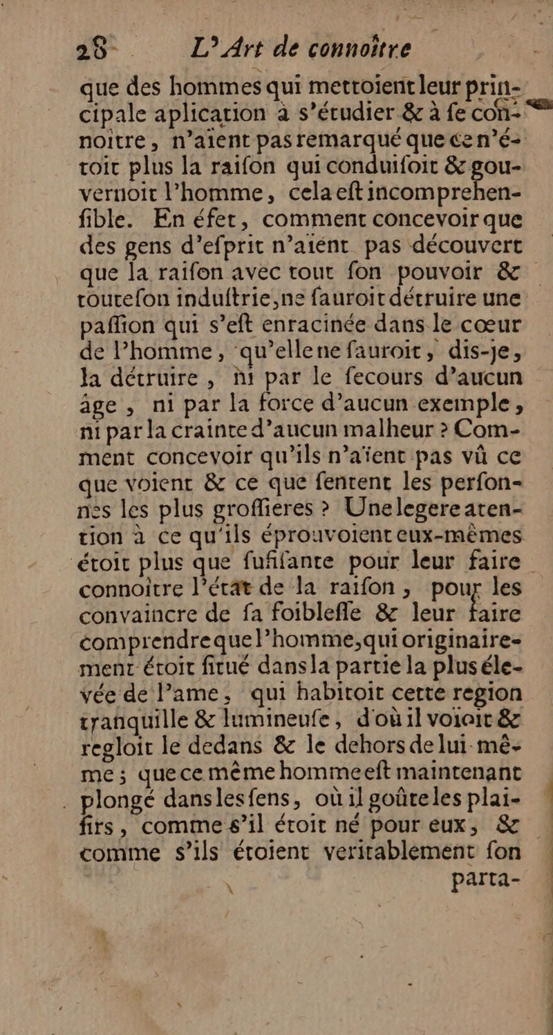 cipale aplication à s’érudier & à fe con- toit plus la raifon quiconduifoit & gou- veruoit l’homme, cela eft incomprehen- fible. En éfer, comment concevoir que des gens d’efprit n’aiént pas découvert routefon indultrie,ne fauroit détruire une paffion qui s’eft enracinée dans le cœur de l’homme, ‘qu’elle ne fauroit, dis-je, la détruire, ñ1 par le fecours d’aucun âge , ni par la force d’aucun exemple, ni par la crainte d’aucun malheur > Com- ment concevoir qu’ils n’aïent pas vû ce que voient & ce que fentent les perfon- nes les plus grofieres ? Unelegereaten- tion à ce qu'ils éprouvoienteux-mêmes étroit plus que fufifante pour leur faire connoitre l’état de la raifon, pour les convaincre de fa foiblefle & leur faire comprendrequel’homme;qui originaire ment éroit fitué dansla partie la pluséle- vée de lame, qui habitoit certe region tranquille & lumineufe, d'où il voioit & regloit le dedans & le dehors delui mê- me; quece même hommeeft maintenant . plongé danslesfens, où il goûteles plai- Es , comme s’il étroit né pour eux, & comme s'ils étoient verirablement fon parta- \ = ados tn ns dé de. ct + DR,