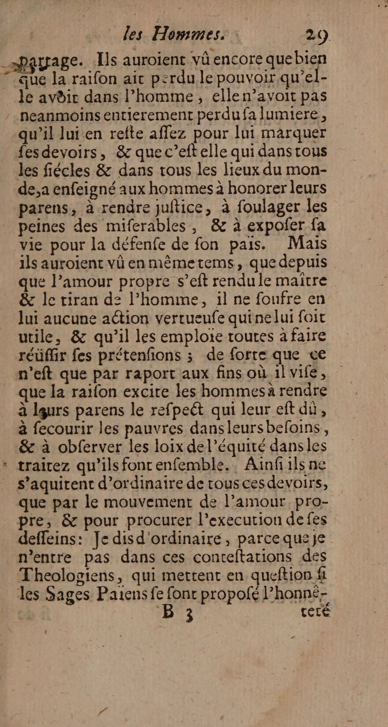 ” rrage. .Îls auroient và encore quebien que la raifon ait perdu le pouvoir qu’el- le avdir dans l’homme, ellen’avoit pas neanmoins entierement perdu fa lumiere, qu’il lui.en refte affez pour lui marquer les fiécles & dans tous les lieux du mon- de,a enfeigné aux hommes à honorer leurs parens, à rendre juitice, à foulager les peines des miferables, & à expofer fa vie pour la défenfe de fon pais. Mais ils auroient vû enmêmetems, que depuis que l’amour propre s’eft rendule maitre & le tiran d: l’homme, il ne foufre en lui aucune action vertueufe quinelui foit utile, & qu’il les emploie toutes à faire réüffir fes prétenfons ; de forre que ce n'eft que par raport aux fins où.1l vife, que la raifon excire les hommes à rendre à leurs parens le refpeét qui leur eft dù, à fecourir les pauvres dansleursbefoins, & à obferver les loix del’équité dansles trairez qu’ils font enfemble.. Ainfiils ne s’aquirent d'ordinaire de tous cesdevoirs, que par le mouvement de l’amour. pro- pre, & pour procurer l’execution defes deffeins: Je disd'ordinaire, parcequeje n'entre pas dans ces conteftations des Theologiens, qui mettent en queftion fi 3 teré