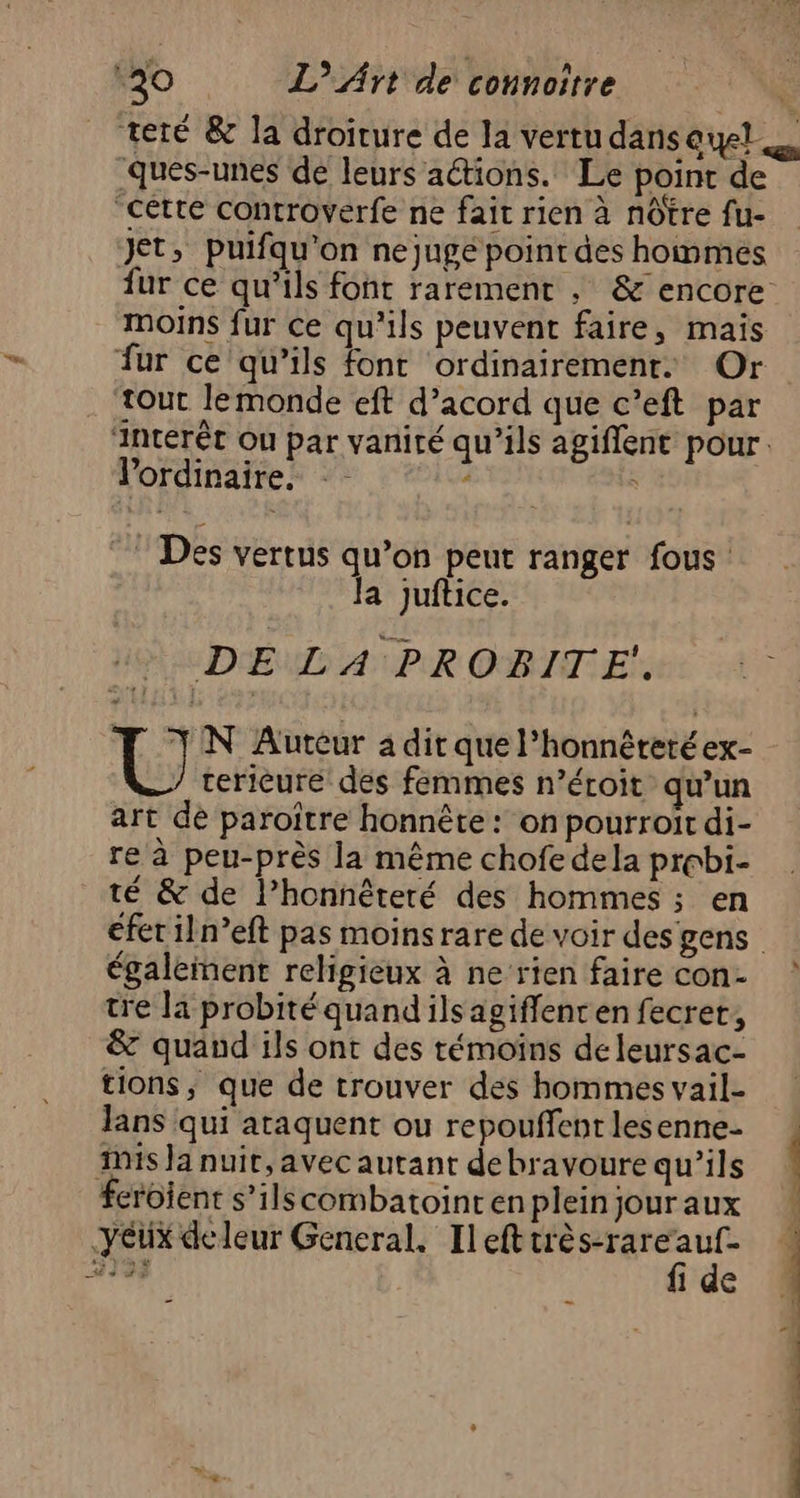 ‘ques-unes de leurs aétions. Le point de jet, puifqu'on nejugé point des hommes moins fur ce qu’ils peuvent faire, mais fur ce qu’ils fonc ordinairement. Or tout lemonde eft d’acord que c’eft par lordinaire. de < © Des vertus qu’on peut ranger fous Ja juftice. DEL APR OBITE. U N Auteur a dit que l’honnéretéex- cerieure des femmes n’éroit qu’un art de paroître honnête : on pourroiït di- re à peu-près la même chofe dela prebi- té & de l’honnêteré des hommes ; en également religieux à ne rien faire con- tre la probitéquandilsagiffencen fecret, & quand ils ont des témoins de leursac- tions, que de trouver des hommes vail- Jans qui ataquent ou repouffent lesenne- feroïent s’ilscombatointen plein jour aux fi de ke