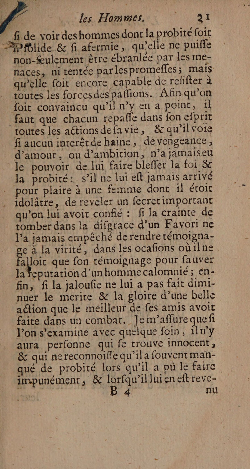 Æ ù *_fide voir deshommesdont la probité foit Bb#lide & fi afermie, qu’elle ne puifle non-ulement être ébranlée par les me- naces, ni centée parlespromeffes; mais qu’elle foit encore capable de refñfter à toutes les forcesdes pañfions. Afin qu’on foit convaincu qu’il n’y en a point, il faut que chacun repafle dans fon efprit toutes les actionsdefavie, &c qu’il voie fi aucun interètde haine, devengeance, d'amour, ou d’ambition, n’a jamaiseu le pouvoir de lui faire bleffer la foi & la probité: s’il ne lui eft jamais arrivé pour plaire à une femme donc il étoit idolâtre, de reveler un fecretimportant qu’on lui avoir confié : fi la crainte de tomber dans la difgrace d’un Favori ne l’a jamais empèché de rendre témoigna- ge à la virité, dans les ocafions oùilne falloic que fon témoignage pour fauver la feputarion d’unhommecalomuié ; en- fin, fi la jaloufe ne lui a pas fait dimi- nuer le merire & la gloire d’une belle aétion que le méilleur de fes amis avoit faire dans un combat. Je m’aflure quefi l’on s’examine avec quelque foin, 11n°y aura perfonne qui fe rrouve innocent, & qui nereconnoifle qu’ila fouvent man- qué de probité lors qu’il a pù le faire inspunément, & lorfqu’illuien eft reve- 4 DAC | nu