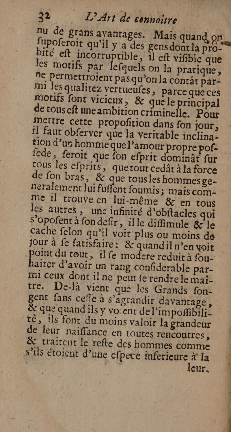 nu de grans avantages. Maïs quand, on fupoferoit qu’il y a des gensdont la pro- bité eft incorru üble, il eft vifibie que les motifs par lefaute on la pratique, n€ Permettroient pasqu’on la conrât par- m1 les qualirez vertucufes, parce queces MOTIFS font vicieux, & que le principal de tous cft uneambition criminelle. Pour ettre cette propofition dans fon jour, il faut obferver que la veritable inclina- tion d’ur homme que l’amour propre pof- fede, feroit que fon efprit dominât fur tous Îes efprits, quetour cedär À la force de fon bras, & que tous les hommes ge- eralement lui fuffent foumis; mais com- Me il trouve en lui-même & en tous les autres , une infinité d’obftacles qui S’opofentà fondefr, ille diffimule & le cache felon qu’il voit plus ou moins de jour à fe farisfaire: & uand il n’en voit point du tout, ilfe modere reduit à fou- haïter d’avoir un rang confiderable par- Ti ceux dont il! ne peur {e rendre le mat- tre. De-là vient que Îles Grands fon- gent fans cefle à s’agrandir davantage, & que quand ils y vo:ent de limpoffibili- té, ils fonc du moins valoir la grandeur de leur naiffance en tOUtEs rencontres , : traitent le refte des hommes comme s'ils étoient d’une efpece Ma la eur.