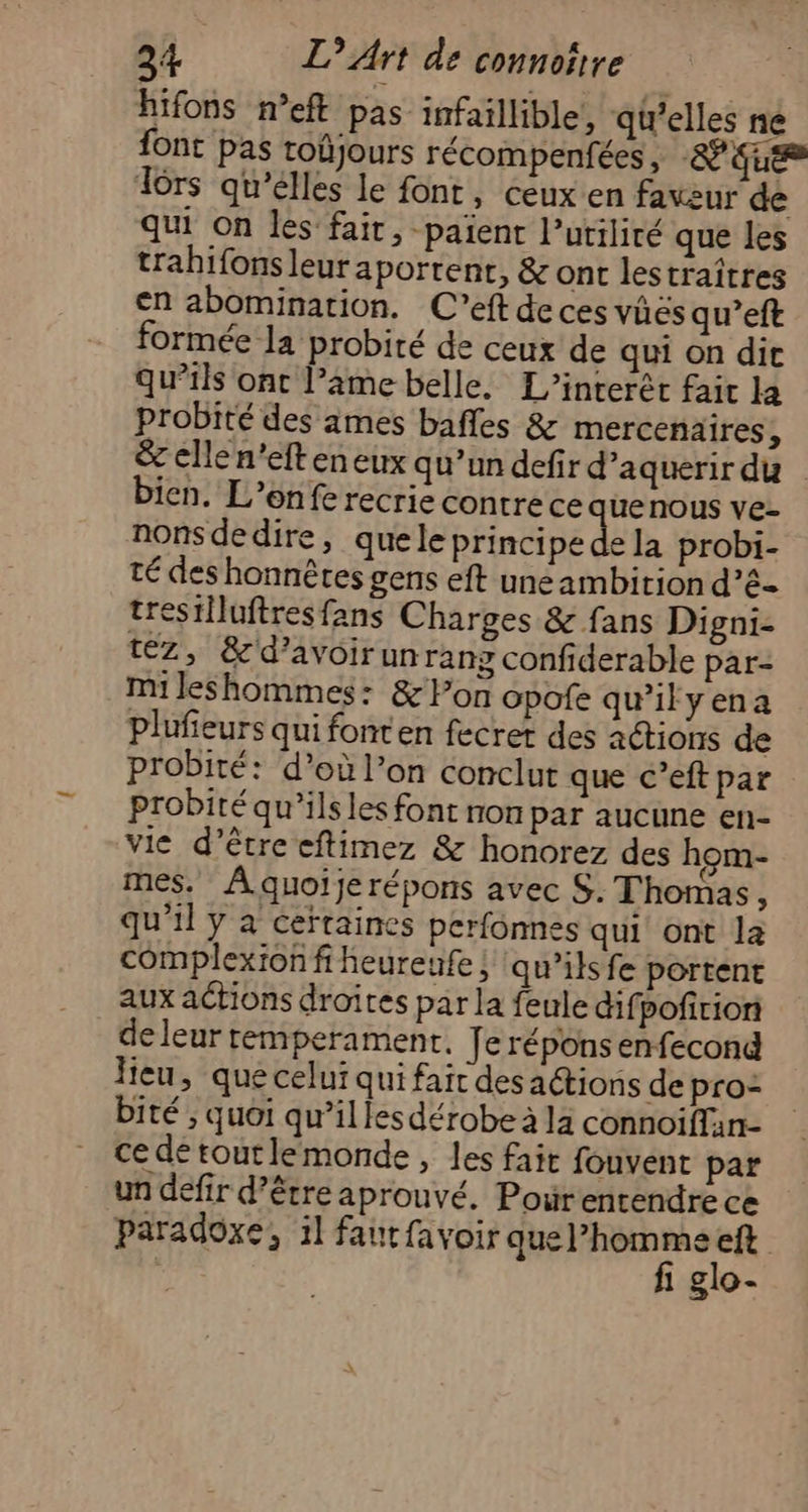 hifons n’eft pas infaillible, qielles ne font pas toûjours récompenfées, -&amp; que Tors qu’elles le font, ceux en faveur de qui On les fair, -païent l’utiliré que les trahifonsleur portent, &amp; ont lestraîtres en abomination. C’eft de ces vüës qu’eft formée la probité de ceux de qui on dit qu’ils ont l’äme belle. L’interêt fait la probité des ames bafles &amp; mercenaires ; &amp; elle n’eft en eux qu’un defir d’aquerir du bien. L’enfe recrie contre ce quenous ve- nonsdedire, quele principe de la probi- té des honnêtes gens eft une ambirion d’é- trestlluftres fans Charges &amp; fans Digni- téz, &amp;d’avoirunrang confiderable par- mileshommes: &amp; lon opofe qu'ilyena plufieurs qui fonten fecrer des actions de probité: d’où l’on conclut que c’eftpar probité qu’ils les font non par aucune en- vie d’être eftimez &amp; honorez des hom- mes. Aquoijerépons avec S. Thomas, qu’il y a ceïtaines perfonnes qui ont la complexion fiheureufe ; qu’ilsfe portent aux actions droites par la feule difpofirion de leur remperament, [eréponsenfecong lieu, que celui qui fait des actions de pro: bité , quoi qu’illesdérobe à la connoiffan- ce de toutlemonde, les fait fouvent par un défir d’être aprouvé. Pourentendre ce paradoxe, il fautfavoir abéiate pr | 810-