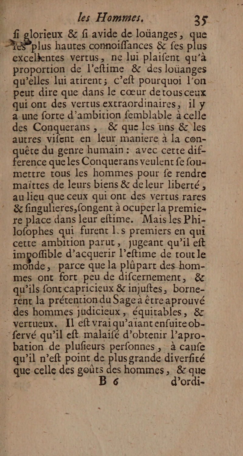 fi glorieux &amp; fi avide de loüanges, que AP olus hautes connoiffances &amp; fes plus excelèenres vertus, ne lui plaifent qu’à proportion de l’eftime &amp; des loüanges qu’elles lui atirent; C’eft pourquoi l’on - peut dire que dans le cœur detousceux qui ont des vertusextraordinaires, il a-une forte d’ambition femblable à celle des Conquerans , &amp; que les uns &amp; les autres vifent en leur maniere à la con- uête du genre humain: avec certe dif- erence que les Conquerans veulent fe fou- mettre tous les hommes pour fe rendre maiïttes de leurs biens &amp; de leur liberté , au lieu que ceux qui ont des vertus rares &amp; fingulieres,fongent à ocuper la premie- re place dans leur eftime. Mais les Phi- lofophes qui furent l:s premiers en qui cette ambition parut, jugeant qu’il eft impoffible d’acquerir l’eftime de toutle - monde, parce que la plüpart des hom- mes ont fort peu de difcernement, &amp; qu’ils fonrcapricieux &amp; injuftes, borne- rént la prétention du Sage à étreaprouvé des hommes judicieux ,. équitables, &amp; * vertueux. Il eft vraiqu’atantenfuireob- - fervé qu’il eft. malaifé d'obtenir l’apro- bation de plufeurs perfonnes, à caufe qu’il n’eft point de plusgrande diverfité que celle des goûrs des hommes, &amp;que B 6 d’ordi-