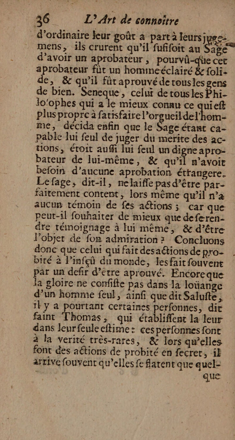 : d'ordinaire leur goût à part à leursjues: mens, ils crurent qu’il fufifoit au Fee d’avoir un aprobateur , pourvü-qüe cet aprobateur für un homineéclairé &amp; foli- de, &amp; qu’il fût aprouvé de tousles gens de bien. Seneque, celui de rousles Phi- lo'ophes qui a le mieux conau ce quieff plus propre à fatisfaire l’orsucildel'hom- me, décida enfin que le Sage étant ca- pable lui feul de juger du merite des ac- tions, étroit auf lui feul un digne apro- bateur de lui-même, &amp; qu’il n'avoir befoin d’aucune aprobation éttangere. Lefage, dit-il, nelaiffe pas d’être par- faitement content, lors même qu’il n’a aucus témoin de fes actions ; car que peut-il fouhaiter de mieux que deferen- - dre témoignage à fui même, &amp; d’être l’objet de fon admiration : Concluons donc que celni qui fait desaétions de pro- biré à Pinfeû du monde, lesfait fouvent par un defir d’étre aprouvé. Encoreque la gloire ne confifte pas dans 1a loüange d’un homme feul, ainf que dit Salufte , 1Fy a pourtant certaines perfonnes, dit faint Thomas, qui établiffent la leur dans leurfeuleeftime: cesperfonnes font à la verité très-rares, &amp; lors gwelles font des aétions de probité en fecrer, ik arrive fouvent qu’elles fe atent que quel- | ct