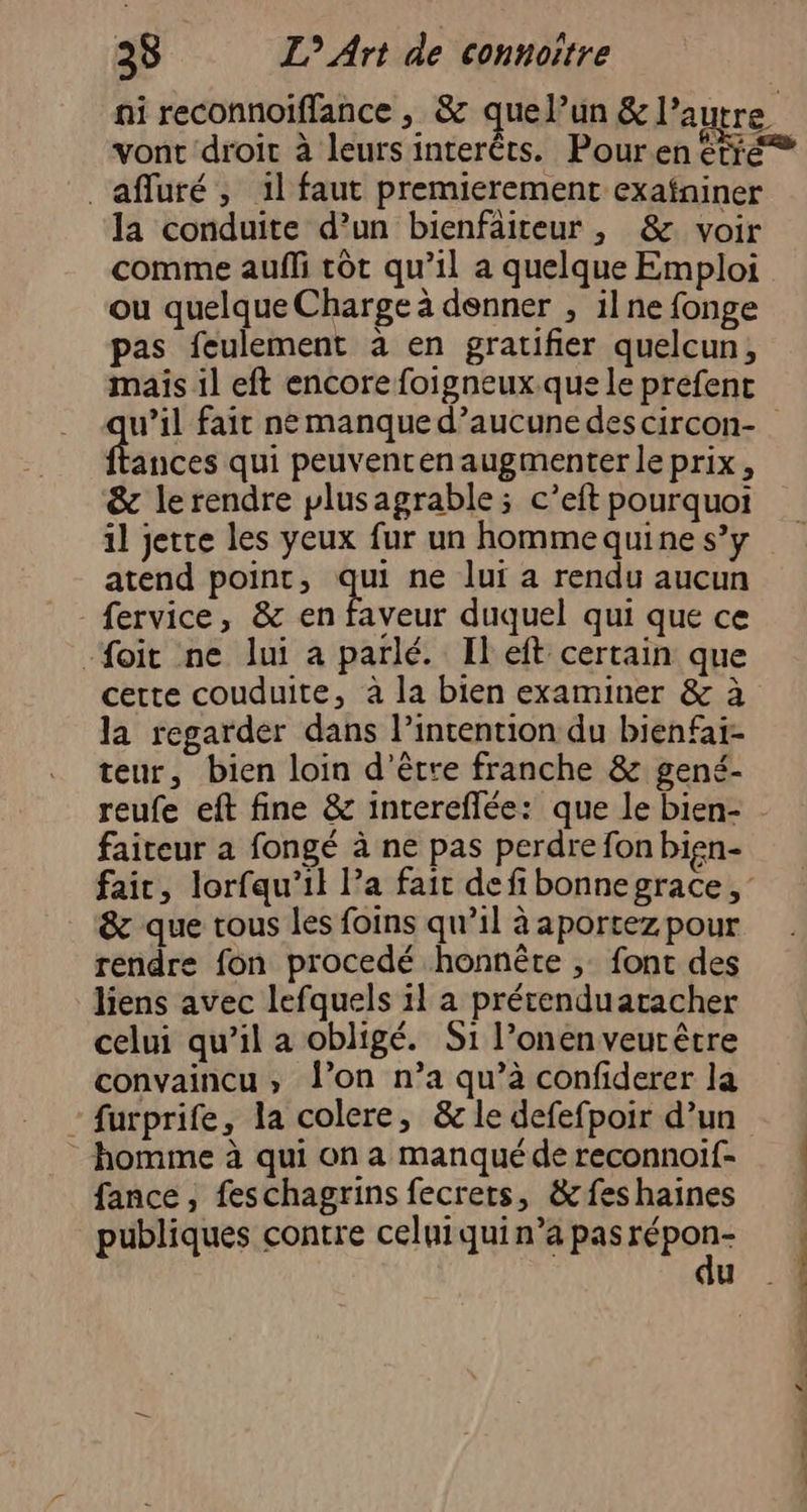 vont droit à leurs interêts. Pour.en étré _affluré, il faut premierement exafniner la conduite d’un bienfâiteur, &amp; voir comme auffi rot qu’il a quelque Emploi ou quelque Charge à denner , ilne fonge pas feulement à en gratifier quelcun, u’il fait ne manque d’aucunedes circon- ances qui peuventen augmenter le prix, &amp; le rendre plusagrable; c’eft pourquoi il jette les yeux fur un hommequine s’y atend point, qui ne lui a rendu aucun -fervice, &amp; en faveur duquel qui que ce -foit ne lui a parlé. Ileft certain que la regarder dans l’incention du bienfai- teur, bien loin d’être franche &amp; gené- faiteur à fongé à ne pas perdre fon bien- &amp; que tous les foins qu’il à aportez pour rendre fon procedé honnête , font des liens avec lefquels il a prétenduatacher celui qu’il a obligé. S1 l’onenveurêtre convaincu, J’on n’a qu’à confiderer la furprife, la colere, &amp; le defefpoir d’un homme à qui on a manqué de reconnoif- fance, feschagrins fecrets, &amp;feshaines publiques contre celuiquin’a pas Pa u , cs ie e-media EE