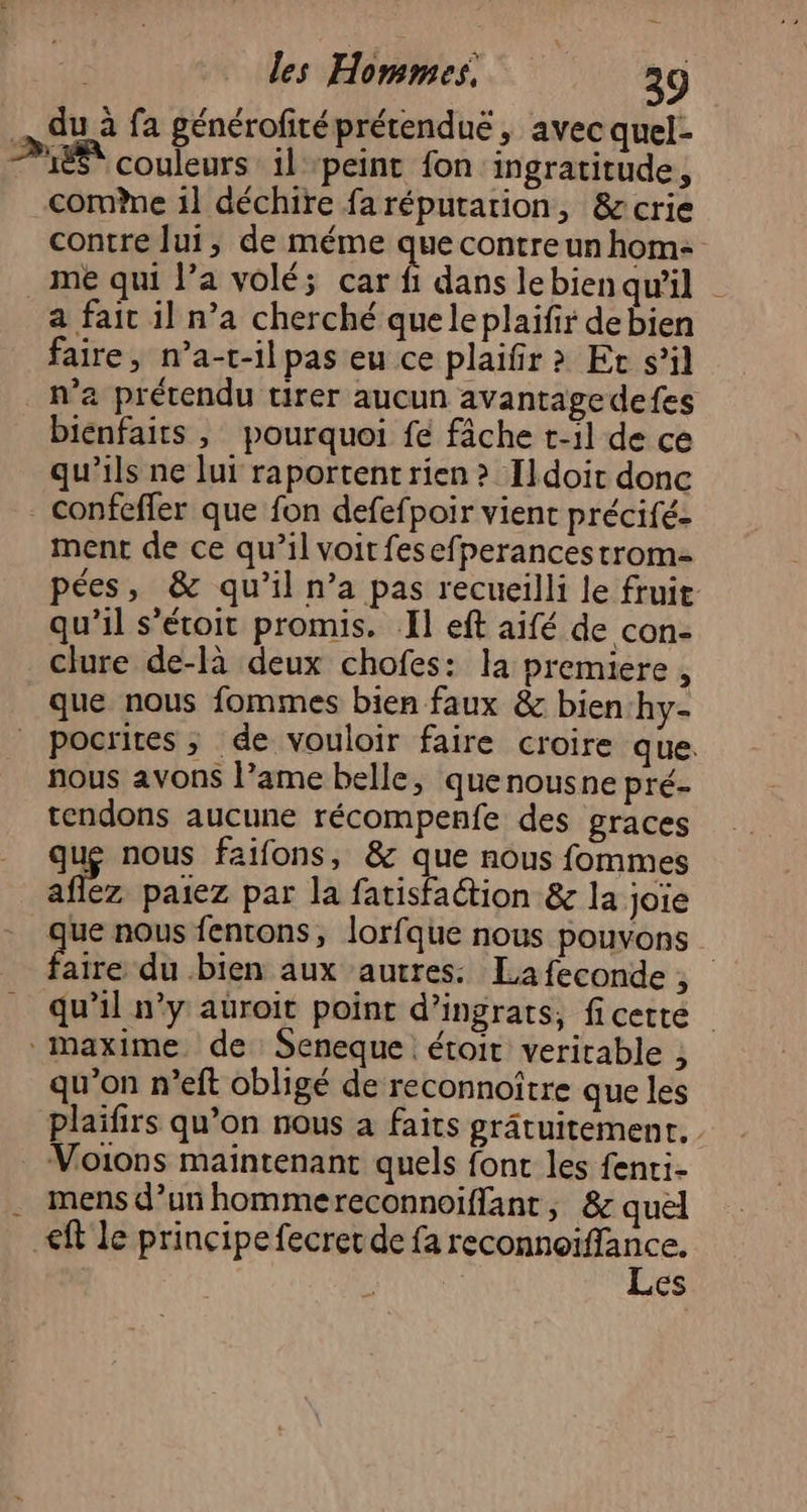 \ du à fa générofiréprérendué , avec quel- LÉ couleurs il peint fon ingratitude, come 1l déchire faréputarion, &amp;crie contre lui, de méme ue contre un hom- me qui l’a volé; car fi dans lebien qu'il a fait il n’a cherché queleplaifir de bien faire, n’a-t-il pas eu ce plaifir &gt; Ec s’il n’a prétendu tirer aucun avantagedefes bienfaits , pourquoi fe fâche t-il de ce qu’ils ne lui raportent rien &gt; Ildoit donc - confeffer que fon defefpoir vient précifé- ment de ce qu’il voit fesefperancestrom- pées, &amp; qu’il n’a pas recueilli le fruit qu’il s’étoit promis. Il eft aifé de con- clure de-là deux chofes: la premiere , que nous fommes bien faux &amp; bien‘hy- pocrites ; de vouloir faire croire que. nous avons l’ame belle, quenousne pré- tendons aucune récompenfe des graces que nous faifons, &amp; que nous fommes 7,2 paiez par la farisfaction &amp; la joie que nous fentons, lorfque nous pouvons A du bien aux autres: Lafeconde, qu’il n’y aüroit point d’ingrats, ficette maxime de Seneque. étoit veritable , qu'on n’eft obligé de reconnoître que les plaïfirs qu’on nous à faits grâtuitement, Voions maintenant quels font les fenti- mens d’un hommereconnoiflant, &amp; quel ft le principe fecret de fa dpians es