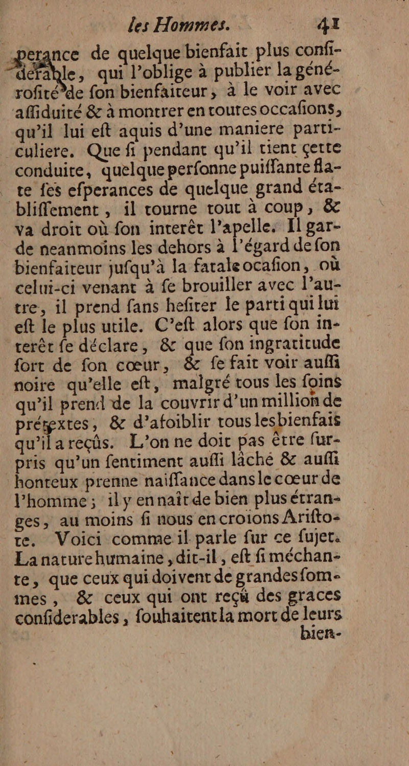œperance de quelque bienfait plus confi- crée, qui l’oblige à publier la géné- rofitéde fon bienfaiteur, à le voir avec affiduité &amp; à montrer en routes occafions, qu’il lui eft aquis d’une maniere parti- culiere. Que fi pendant qu’il tient çette conduite, quelque perfonne puiffante fla- te fes efperances de quelque grand éta- bliffement , il tourne tout à coup, &amp; va droit où fon inrerêt l’apelle. El gar- de neanmoïins les dehors à l'égard defon bienfaireur jufqu’à la fatale ocafion, où _ celni-ci venant à fe brouiller avec l’au- tre, il prend fans hefirer le parti qui lui eft le plus utile. C’eft alors que fon in- cerêr fe déclare, &amp; que fon ingratitude fort de fon cœur, &amp; fe fait voir auf noire qu’elle eft, malgré tous les foins &gt;: = » qu’il prend de la couvrir d’un million de prémxtes, &amp; d’afoiblir touslesbienfais qu'ilareçüs. L’onne doit pas être fur- pris qu’un fentiment aufli lâché &amp; auf honteux prenne naiffance dans le cœur de l’homme; ily ennairde bien plus étran- ges, au moins fi nous encroions Arifto- te. Voici commeil parle fur ce fujet. La naturehumaine , dic-il, eft fiméchan- te, que ceux qui doivent de grandesfom- mes , &amp; ceux qui ont reçù des graces confiderables , fouhaitentla mort de leurs bien-