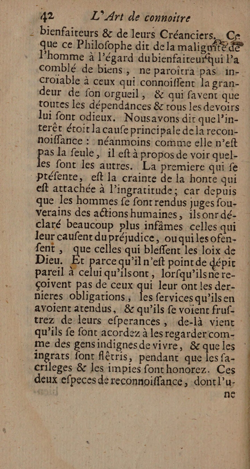 - bienfaiteurs &amp; de leurs Créanciers, Cr que ce Philofophe dit dela malice de lPhomme à l'égard dubienfaireurui Pa comblé de biens, ne paroitra pas in- croiable à ceux qui connoiffent la gran- deur de fon orgueil, &amp; qui favent que toutes les dépendänces &amp; rous les devoirs lui font odieux. Nousavons dir que l’in- terét éroir lacaufe principale dela recon- noiffance : néanmoins comme elle n’eft pas la feule , il eft à proposde voir quel- les font les autres. La premiere qui fe Ptéfente, eft la crainte de la honte qui eft attachée à l’ingratitude; car depuis que les hommes fe font rendus juges fou- verains des actions humaines, ilsonrdé- claré beaucoup plus infâmes celles qui leur caufentdupréjudice, ouquilesofen- fent , que celles qui bleffent les loix de Dieu. Et parcequ’il n’eft poinrde dépit pareil à celui qu’ilsont, lorfqu’ilsnere- Goivent pas de ceux qui leur ont les der- nieres obligations, les fervices qu’ilsen avoient atendus, &amp; qu’ils fe voienc fruf- trez de leurs efperances, de-là vient qu’ils fe font acordez à les revardercom- me des gensindignesdewvivre, &amp; queles ingrats font flêtris, pendant que les fa- crileges &amp; les impies fonchonorez. Ces deux efpeces dé reconnoiffance, dontl’u- ne doit ttes moment. ch ee. pet ne