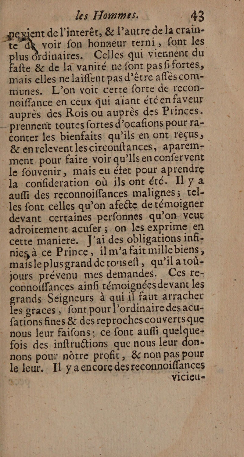 lus drdinaires. Celles qui viennent du Fate &amp; de la vanité ne font pasfifortes, mais elles ne laiffent pas d’être aflèscom- munes. L'on voir certe forte de recon- noiflance en ceux qui aiant été en faveur auprès des Rois ou auprès des Princes. conter les bienfaits qu’ils en ont reçus, &amp; enreleventlescirconftances, aparem- ment, pour faire voir qu’Ilsen confervent le fouvenir, mais eu éter pour aprendre la confideration où ils ont été. Il y a auffi des reconnoiffances malignes; tel- devant certaines perfonnes qu’on. veut adroirement acufer ; on les exprime en certe maniere. J'ai des obligations infi- nies à ce Prince, ilm’a fait millebiens, jours prévenu mes demandes. Ces re- connoiffances ainfi rémoignées devant les grands Seigneurs à qui il faut arracher les graces, font pour l'ordinaire desacu- fations fines &amp; des reprochescouvertsque nous leur faifons; ce font aufñli quelque- nons pour nôtre profit, &amp; non pas pour vicieu