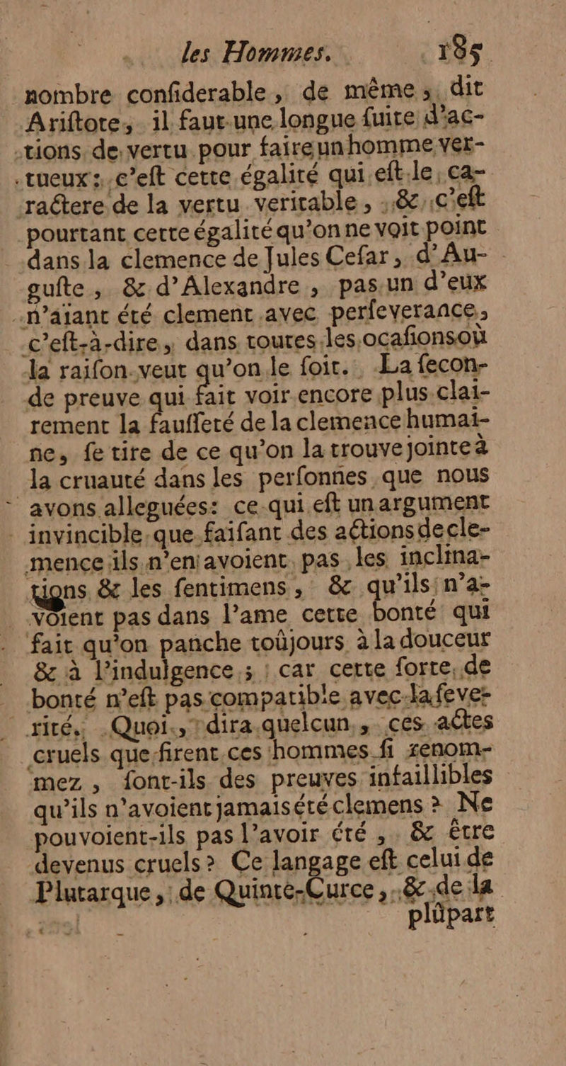 les Hommes. | 135$. nombre confderable, de même, dit Ariftore, il faut-une longue fuite d'ac- tions. de: vertu pour faireunhomme ver- .tueux s.c’eft cette égalité qui.eft.le , ca- ractere de la vertu veritable, :.& .C'eft pourtant certe égalité qu’on ne voit point dans la clemence de Jules Cefar, d'Au- gufte, & d'Alexandre , pas.un d’eux .n’ajant été clement.avec perfeverance,, c’eft-à-dire, dans toures.les,ocafionsoù la raifon. veut qu’on.le foit.. -La fecon- de preuve qui fait voir.encore plus.clai- rement la Aufferé de la clemeace humai- ne, fe tire de ce qu’on la trouvejointeà la cruauté dans les perfonnes que nous avons alleguées: ce-qui eft unargument . invincible.que.faifant des aétionsdecle- mence ils n’eniavoient. pas les inclina- gions. & les fentimens, & qu’ils n’a- VOient pas dans l’ame cette bonté qui ‘fait qu'on panche toüjours. à la douceur & à l’indulgence,; ; car certe forte, de bonté n’eft pas compatible avec-la fever riré, Quoi, Tdira.quelcun,,. ces actes cruels quefirent ces ‘hommes. fi senom- mez , font-ils des preuves infaillibles qu’ils n’avoient jamaisété clemens > Ne pouvoient-ils pas l’avoir été , . & être devenus cruels? Ce lang ge eft celui de Plurarque, de Quinte-Curce ,.8.de la so! plüpart .…