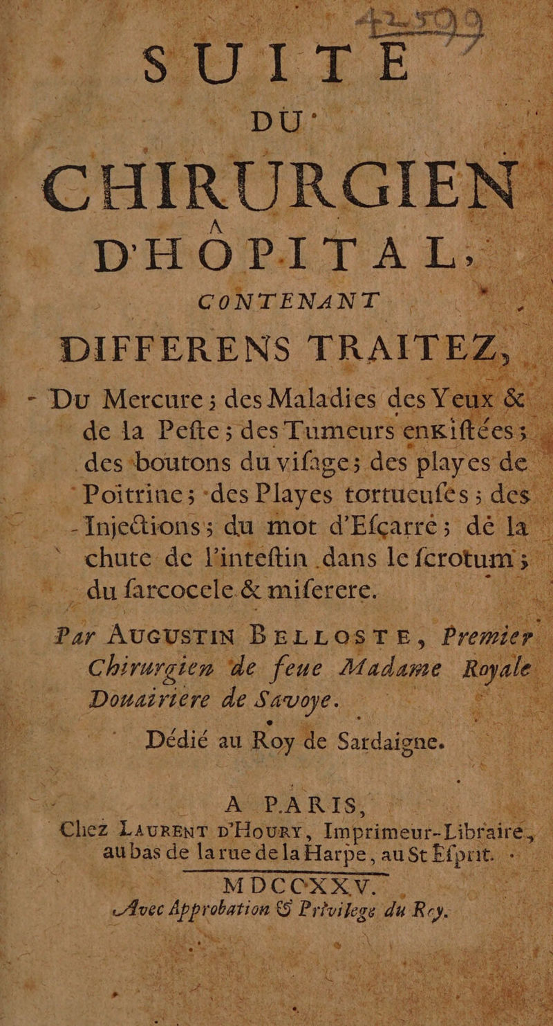 RENAN LES ü DIFFERENS TRALTEZS | : - Du Mercure ; des Maladies des Ye té de la Pefte; des Tumeurs enki £es ; des ‘boutons du vifage; des playes de Poitrine; des Playes tortucufés ; des Dr _Injetionss du mot d’Efçarré; dé la ‘ chute de l’inteftin dans le fcrotum . du farcocele &amp; miferere. ie par AUGUSTIN BEL LOSTE, Preniel ; Chirurgien de feue Madame Royale Douaïriere de Savoye. Dédié au Ro OY de Satdaione. Ke è LATE cv LT +. AMD À IV ESNT MESA | NN Chez LauREnT D'HOURY, Imprimeur-Librai airé, 1 _aubas de larue dela Harpe, au St Eipat :