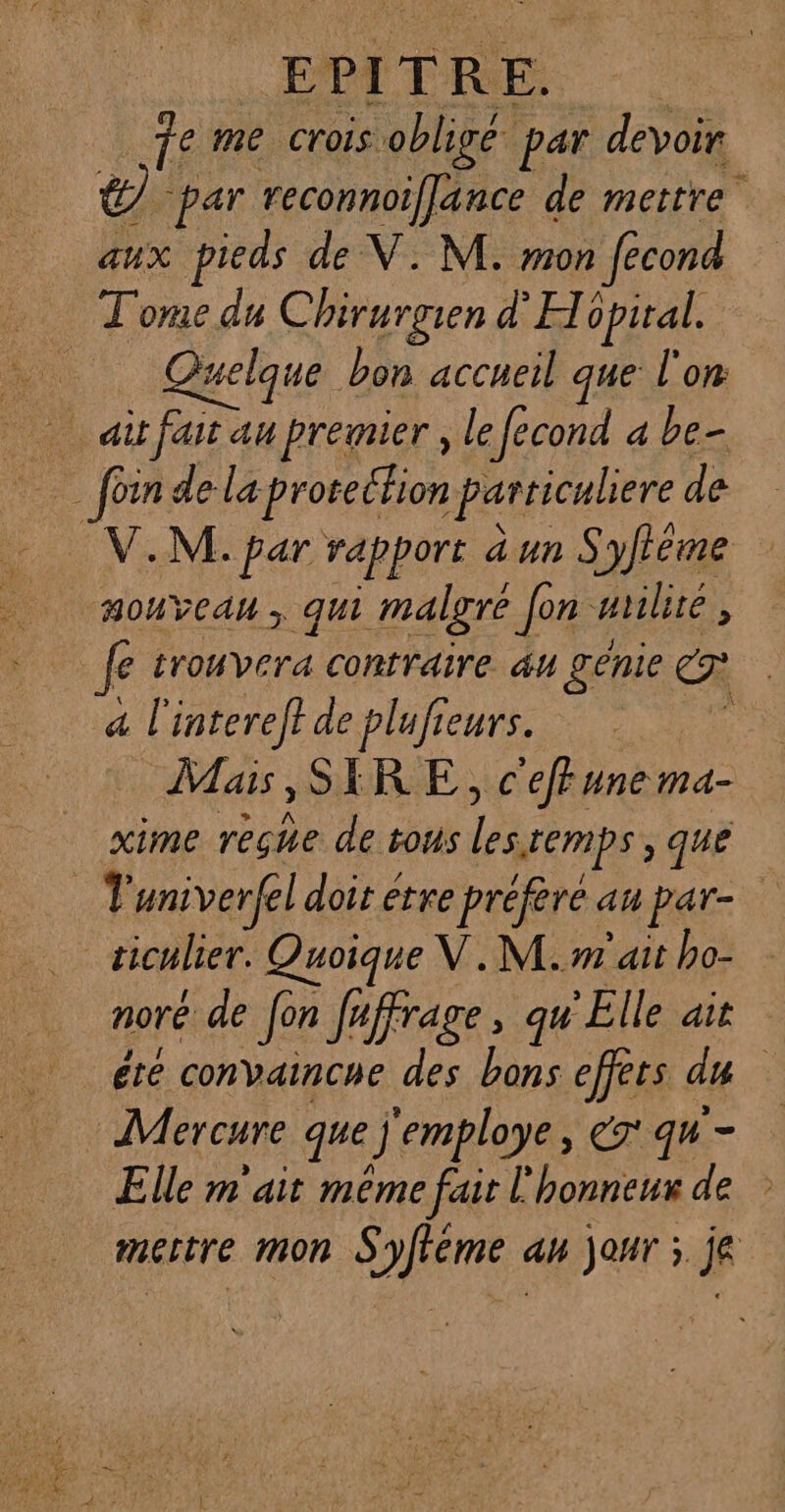 E PI T: R E. fe me crois obligé. par devoir ë par reconnoiffance de mettre aux pieds de V. M. mon fécond Tome du Chirurgien d'H opital. Fa uelque bon accueil que l'on … ait fait au premier , le fecond a be- foin de la proecfion particuliere de V.M. par rapport dun S 'yfieme HoUYeAu ; qui malgré Jon nriliré, Je trouvera contraire 44 génie C2 a l'intereft de plufieurs. Mais, SIRE, c'effune ma- xime reçhe de tous Le Lemps, que + univerfel doit etre préfère au par- | ticulier. Quoique V.M.m ait ho- noré de Jon fa iffrage , qu Elle ait éte convaincue des bons effets du Mercure que J'employe, er qu - Elle m'ait même fait l'honneur de mectre mon Syfféme an jour ; je