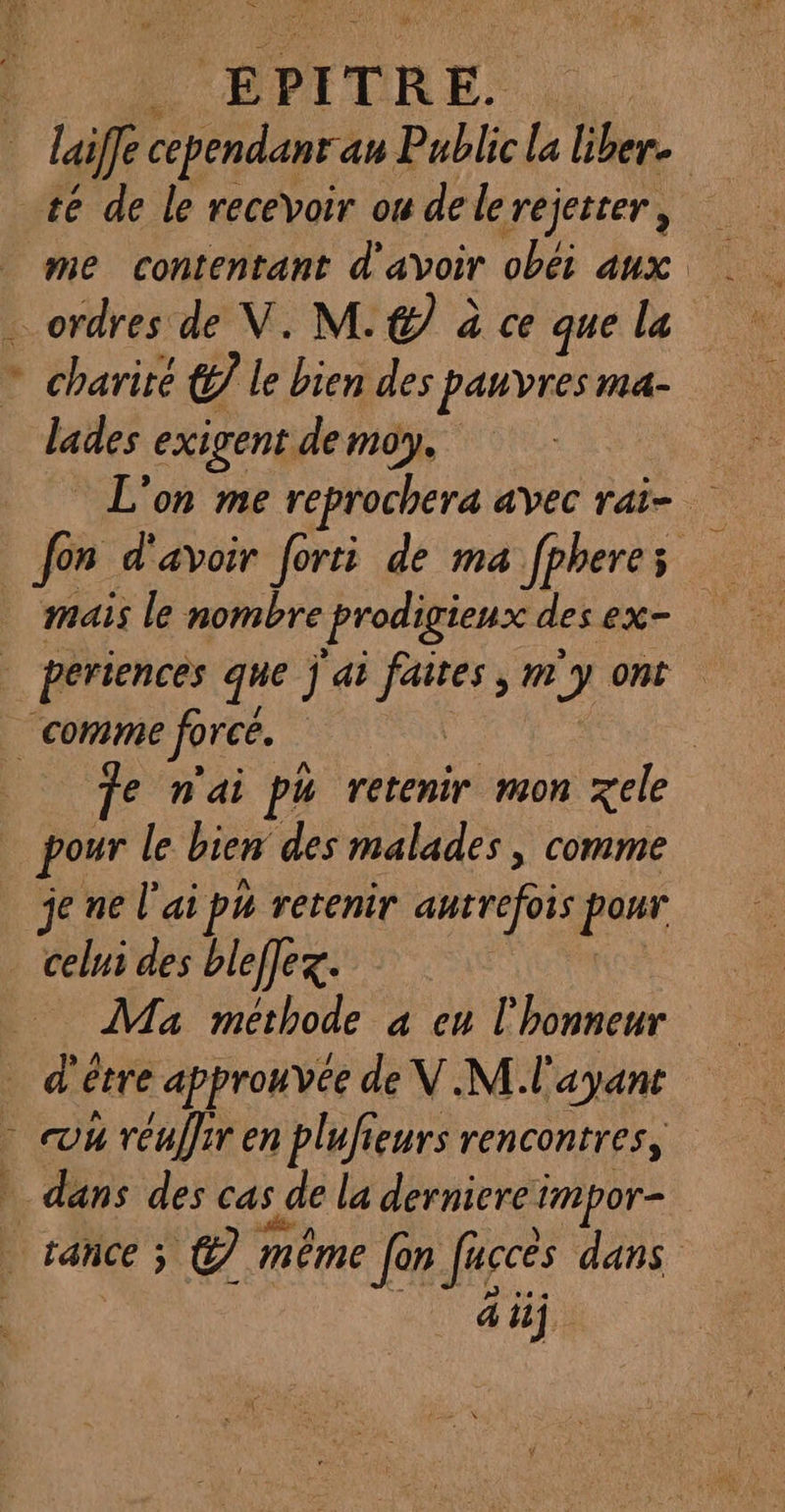 à “# E P IT TR E. Ho … laifle cependanr an Public la liber. te de le recevoir ou dele rejeter , me contentant d'avoir obéi aux …_ ordres de V. M. &amp; à ce que la * charité (£7 le bien des pauvres ma- lades exigent de moy. L'on me reprochera avec rai- fon d'avoir forti de ma fpheres mais le nombre prodigieux des ex- periences que j ai } faites , m J ont comme force. | | | e n'ai ph retenir mon xele | pour le bien des malades, comme je ne l'ai ph retenir autrefois pur _ celui des bleffex. Ma methode à eu l'honneur _d'é être approuvée de V.M l'ayant h réuffir en plufieurs rencontres, dans des cas de la derniere: impor- % st à | tance; © méme {or Jaccés dans CET AS