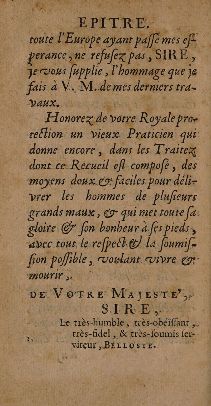 à P 1 ITR É- Far coute. e l'E Hrope ayant pal Me ef ‘à perance. ne refafex pas, SIRE, Je vous fpplie l'hommage que je VAUX. H onorez: à votre Royale ph pro. : celhion un Vieux. Praticien qui donne encore, dans les Traitez dont ce Recueil efl compole , des moyens doux er faciles pour déli- vrer les hommes de plufieurs grands maux, ég- qui met toute [a: gloire Cr fon bonheur à.fes pieds, aec tour le refpeck &amp; la Joumif- fon polie ble, VOURE Vivre € mourir. nl ve VoTrEe M répn, LR SIRE, Le très-humble, très- obciffants ; très-fidel , &amp; très-foumis ler: 4 ET: | VItÇEUT , BErLo STE.