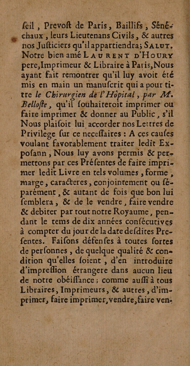 _ fil, Prevoft de Paris, Baillifs , Sëné- æ Chaux, leurs Lieutenans Civils, &amp; autres nos Jufticiers qu'ilappattiendra; SALUT. : Notre bienamé LAURENT D'Houry ayant fait remontrer qu’il luy avoit été mis en main un manufcrit qui a pour ti- tre le Chirurgien del’ Hopital , par M. faire imprimer &amp; donner au Public, s’il Nous plailoit lui accorder nos Lettres de Privilege fur ce neceflaires : A ces caufes voulant favorablement traiter ledit Ex- pofann , Nous luy avons permis &amp; per- mer ledit Livre en tels volumes , forme, marge, caracteres, conjointement ou fé- parément , &amp; autant de fois que bon lui femblera , &amp; de le vendre, faire vendre &amp; debiter par tout notre Royaume, pen- dant le rems de dix années confécurives à compter du jour de la date defdites Pre- fentes. Faifons défenfes à routes fortes de perfonnes , de quelque qualiré &amp; con h d'impreflion _étrangere dans aucun lieu de notre obéiffance ; comme aufi à tous primer, faire imprimer, vendre, faire ven.
